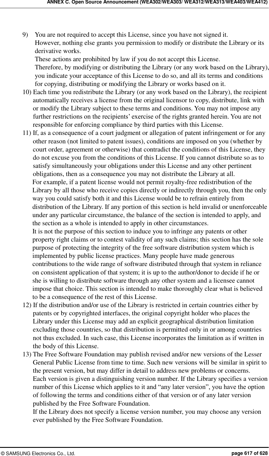ANNEX C. Open Source Announcement (WEA302/WEA303/ WEA312/WEA313/WEA403/WEA412) ©  SAMSUNG Electronics Co., Ltd.  page 617 of 628 9)    You are not required to accept this License, since you have not signed it.   However, nothing else grants you permission to modify or distribute the Library or its derivative works. These actions are prohibited by law if you do not accept this License.   Therefore, by modifying or distributing the Library (or any work based on the Library), you indicate your acceptance of this License to do so, and all its terms and conditions for copying, distributing or modifying the Library or works based on it.   10) Each time you redistribute the Library (or any work based on the Library), the recipient automatically receives a license from the original licensor to copy, distribute, link with or modify the Library subject to these terms and conditions. You may not impose any further restrictions on the recipients’ exercise of the rights granted herein. You are not responsible for enforcing compliance by third parties with this License.   11) If, as a consequence of a court judgment or allegation of patent infringement or for any other reason (not limited to patent issues), conditions are imposed on you (whether by court order, agreement or otherwise) that contradict the conditions of this License, they do not excuse you from the conditions of this License. If you cannot distribute so as to satisfy simultaneously your obligations under this License and any other pertinent obligations, then as a consequence you may not distribute the Library at all.   For example, if a patent license would not permit royalty-free redistribution of the Library by all those who receive copies directly or indirectly through you, then the only way you could satisfy both it and this License would be to refrain entirely from distribution of the Library. If any portion of this section is held invalid or unenforceable under any particular circumstance, the balance of the section is intended to apply, and the section as a whole is intended to apply in other circumstances.   It is not the purpose of this section to induce you to infringe any patents or other property right claims or to contest validity of any such claims; this section has the sole purpose of protecting the integrity of the free software distribution system which is implemented by public license practices. Many people have made generous contributions to the wide range of software distributed through that system in reliance on consistent application of that system; it is up to the author/donor to decide if he or she is willing to distribute software through any other system and a licensee cannot impose that choice. This section is intended to make thoroughly clear what is believed to be a consequence of the rest of this License.   12) If the distribution and/or use of the Library is restricted in certain countries either by patents or by copyrighted interfaces, the original copyright holder who places the Library under this License may add an explicit geographical distribution limitation excluding those countries, so that distribution is permitted only in or among countries not thus excluded. In such case, this License incorporates the limitation as if written in the body of this License.   13) The Free Software Foundation may publish revised and/or new versions of the Lesser General Public License from time to time. Such new versions will be similar in spirit to the present version, but may differ in detail to address new problems or concerns.   Each version is given a distinguishing version number. If the Library specifies a version number of this License which applies to it and “any later version”, you have the option of following the terms and conditions either of that version or of any later version published by the Free Software Foundation.   If the Library does not specify a license version number, you may choose any version ever published by the Free Software Foundation.   