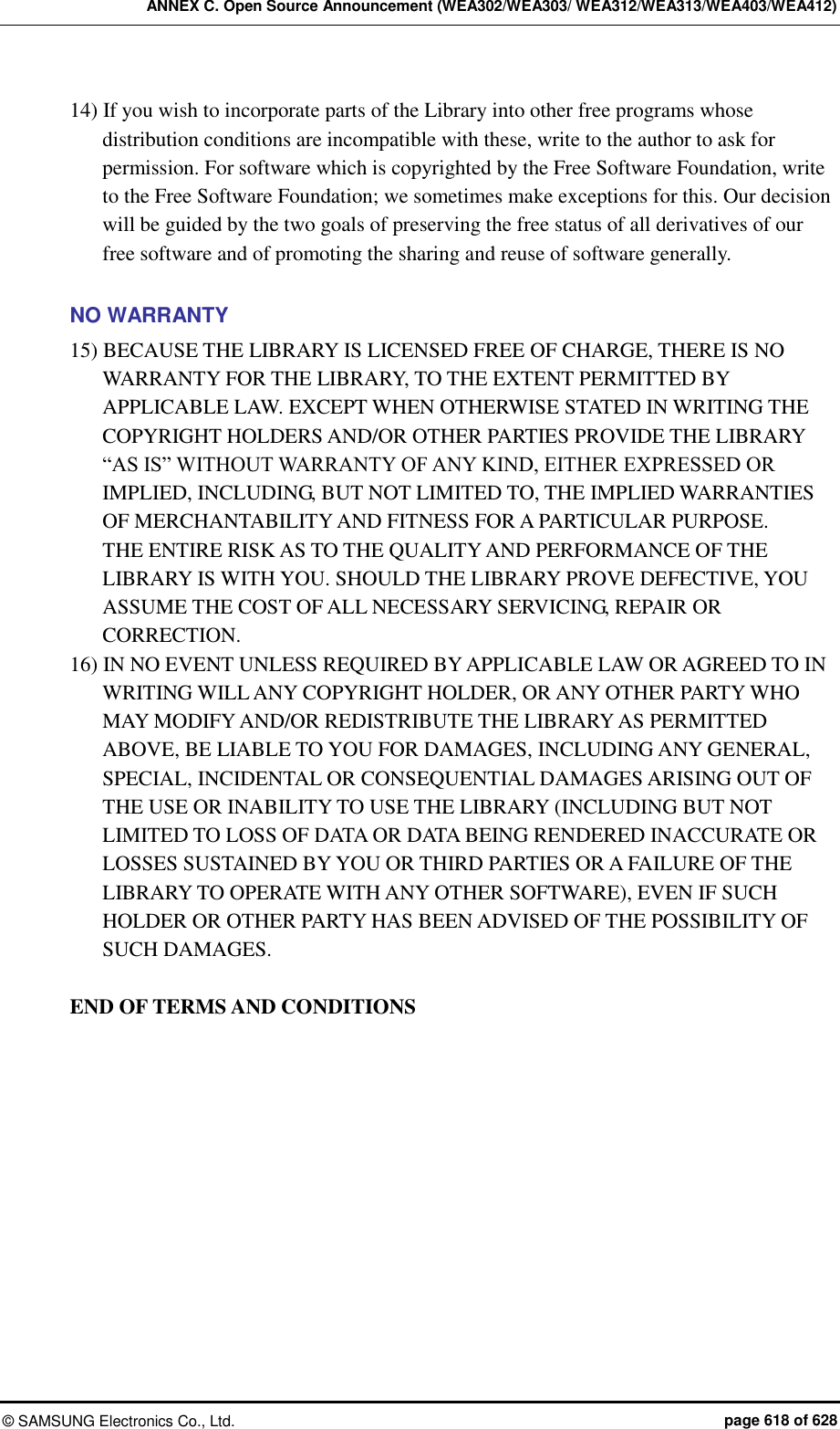 ANNEX C. Open Source Announcement (WEA302/WEA303/ WEA312/WEA313/WEA403/WEA412) ©  SAMSUNG Electronics Co., Ltd.  page 618 of 628 14) If you wish to incorporate parts of the Library into other free programs whose distribution conditions are incompatible with these, write to the author to ask for permission. For software which is copyrighted by the Free Software Foundation, write to the Free Software Foundation; we sometimes make exceptions for this. Our decision will be guided by the two goals of preserving the free status of all derivatives of our free software and of promoting the sharing and reuse of software generally.    NO WARRANTY 15) BECAUSE THE LIBRARY IS LICENSED FREE OF CHARGE, THERE IS NO WARRANTY FOR THE LIBRARY, TO THE EXTENT PERMITTED BY APPLICABLE LAW. EXCEPT WHEN OTHERWISE STATED IN WRITING THE COPYRIGHT HOLDERS AND/OR OTHER PARTIES PROVIDE THE LIBRARY “AS IS” WITHOUT WARRANTY OF ANY KIND, EITHER EXPRESSED OR IMPLIED, INCLUDING, BUT NOT LIMITED TO, THE IMPLIED WARRANTIES OF MERCHANTABILITY AND FITNESS FOR A PARTICULAR PURPOSE.   THE ENTIRE RISK AS TO THE QUALITY AND PERFORMANCE OF THE LIBRARY IS WITH YOU. SHOULD THE LIBRARY PROVE DEFECTIVE, YOU ASSUME THE COST OF ALL NECESSARY SERVICING, REPAIR OR CORRECTION.   16) IN NO EVENT UNLESS REQUIRED BY APPLICABLE LAW OR AGREED TO IN WRITING WILL ANY COPYRIGHT HOLDER, OR ANY OTHER PARTY WHO MAY MODIFY AND/OR REDISTRIBUTE THE LIBRARY AS PERMITTED ABOVE, BE LIABLE TO YOU FOR DAMAGES, INCLUDING ANY GENERAL, SPECIAL, INCIDENTAL OR CONSEQUENTIAL DAMAGES ARISING OUT OF THE USE OR INABILITY TO USE THE LIBRARY (INCLUDING BUT NOT LIMITED TO LOSS OF DATA OR DATA BEING RENDERED INACCURATE OR LOSSES SUSTAINED BY YOU OR THIRD PARTIES OR A FAILURE OF THE LIBRARY TO OPERATE WITH ANY OTHER SOFTWARE), EVEN IF SUCH HOLDER OR OTHER PARTY HAS BEEN ADVISED OF THE POSSIBILITY OF SUCH DAMAGES.  END OF TERMS AND CONDITIONS  