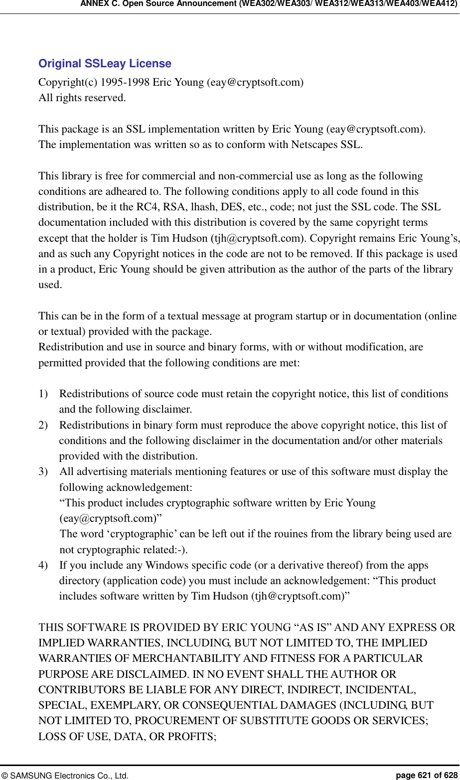 ANNEX C. Open Source Announcement (WEA302/WEA303/ WEA312/WEA313/WEA403/WEA412) ©  SAMSUNG Electronics Co., Ltd.  page 621 of 628 Original SSLeay License Copyright(c) 1995-1998 Eric Young (eay@cryptsoft.com) All rights reserved.  This package is an SSL implementation written by Eric Young (eay@cryptsoft.com). The implementation was written so as to conform with Netscapes SSL.  This library is free for commercial and non-commercial use as long as the following conditions are adheared to. The following conditions apply to all code found in this distribution, be it the RC4, RSA, lhash, DES, etc., code; not just the SSL code. The SSL documentation included with this distribution is covered by the same copyright terms except that the holder is Tim Hudson (tjh@cryptsoft.com). Copyright remains Eric Young’s, and as such any Copyright notices in the code are not to be removed. If this package is used in a product, Eric Young should be given attribution as the author of the parts of the library used.    This can be in the form of a textual message at program startup or in documentation (online or textual) provided with the package. Redistribution and use in source and binary forms, with or without modification, are permitted provided that the following conditions are met:  1)    Redistributions of source code must retain the copyright notice, this list of conditions and the following disclaimer. 2)    Redistributions in binary form must reproduce the above copyright notice, this list of conditions and the following disclaimer in the documentation and/or other materials provided with the distribution. 3)    All advertising materials mentioning features or use of this software must display the following acknowledgement: “This product includes cryptographic software written by Eric Young (eay@cryptsoft.com)” The word ‘cryptographic’ can be left out if the rouines from the library being used are not cryptographic related:-). 4)    If you include any Windows specific code (or a derivative thereof) from the apps directory (application code) you must include an acknowledgement: “This product includes software written by Tim Hudson (tjh@cryptsoft.com)”  THIS SOFTWARE IS PROVIDED BY ERIC YOUNG “AS IS” AND ANY EXPRESS OR IMPLIED WARRANTIES, INCLUDING, BUT NOT LIMITED TO, THE IMPLIED WARRANTIES OF MERCHANTABILITY AND FITNESS FOR A PARTICULAR PURPOSE ARE DISCLAIMED. IN NO EVENT SHALL THE AUTHOR OR CONTRIBUTORS BE LIABLE FOR ANY DIRECT, INDIRECT, INCIDENTAL, SPECIAL, EXEMPLARY, OR CONSEQUENTIAL DAMAGES (INCLUDING, BUT NOT LIMITED TO, PROCUREMENT OF SUBSTITUTE GOODS OR SERVICES; LOSS OF USE, DATA, OR PROFITS;   