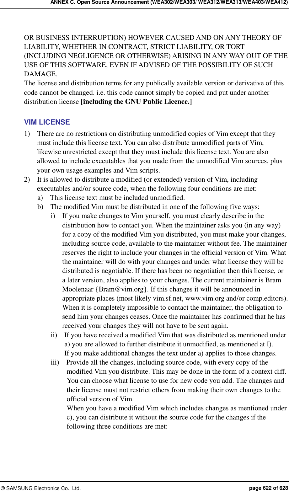 ANNEX C. Open Source Announcement (WEA302/WEA303/ WEA312/WEA313/WEA403/WEA412) ©  SAMSUNG Electronics Co., Ltd.  page 622 of 628 OR BUSINESS INTERRUPTION) HOWEVER CAUSED AND ON ANY THEORY OF LIABILITY, WHETHER IN CONTRACT, STRICT LIABILITY, OR TORT (INCLUDING NEGLIGENCE OR OTHERWISE) ARISING IN ANY WAY OUT OF THE USE OF THIS SOFTWARE, EVEN IF ADVISED OF THE POSSIBILITY OF SUCH DAMAGE. The license and distribution terms for any publically available version or derivative of this code cannot be changed. i.e. this code cannot simply be copied and put under another distribution license [including the GNU Public Licence.]  VIM LICENSE 1)    There are no restrictions on distributing unmodified copies of Vim except that they must include this license text. You can also distribute unmodified parts of Vim, likewise unrestricted except that they must include this license text. You are also allowed to include executables that you made from the unmodified Vim sources, plus your own usage examples and Vim scripts. 2)    It is allowed to distribute a modified (or extended) version of Vim, including executables and/or source code, when the following four conditions are met: a)    This license text must be included unmodified. b)    The modified Vim must be distributed in one of the following five ways: i)    If you make changes to Vim yourself, you must clearly describe in the distribution how to contact you. When the maintainer asks you (in any way) for a copy of the modified Vim you distributed, you must make your changes, including source code, available to the maintainer without fee. The maintainer reserves the right to include your changes in the official version of Vim. What the maintainer will do with your changes and under what license they will be distributed is negotiable. If there has been no negotiation then this license, or a later version, also applies to your changes. The current maintainer is Bram Moolenaar {Bram@vim.org}. If this changes it will be announced in appropriate places (most likely vim.sf.net, www.vim.org and/or comp.editors). When it is completely impossible to contact the maintainer, the obligation to send him your changes ceases. Once the maintainer has confirmed that he has received your changes they will not have to be sent again. ii)    If you have received a modified Vim that was distributed as mentioned under a) you are allowed to further distribute it unmodified, as mentioned at I).   If you make additional changes the text under a) applies to those changes. iii)    Provide all the changes, including source code, with every copy of the modified Vim you distribute. This may be done in the form of a context diff. You can choose what license to use for new code you add. The changes and their license must not restrict others from making their own changes to the official version of Vim. When you have a modified Vim which includes changes as mentioned under c), you can distribute it without the source code for the changes if the following three conditions are met:  