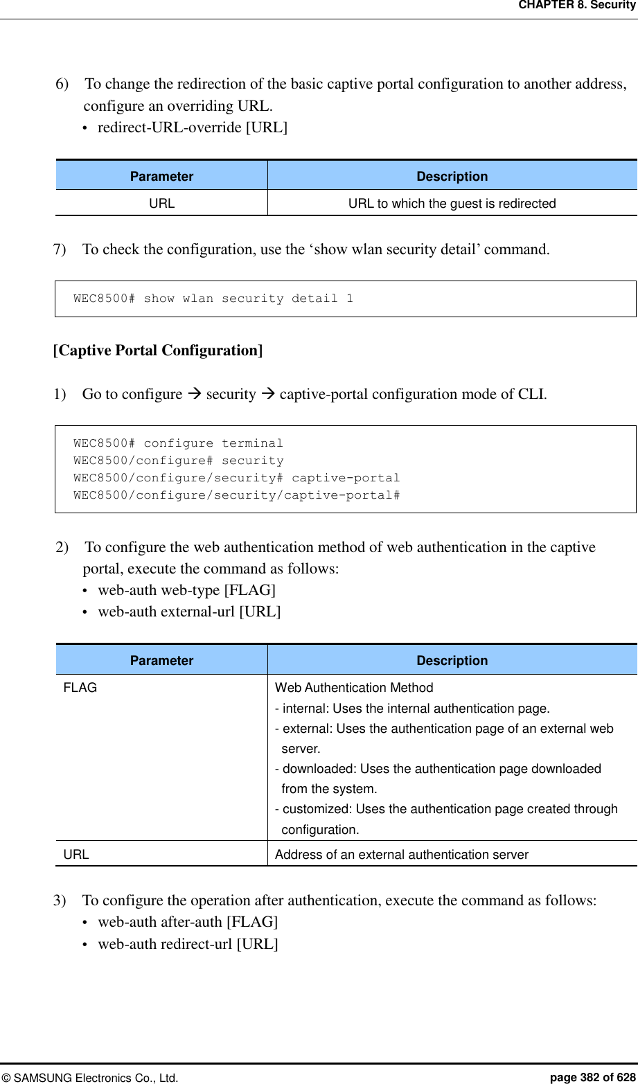 CHAPTER 8. Security ©  SAMSUNG Electronics Co., Ltd.  page 382 of 628 6)    To change the redirection of the basic captive portal configuration to another address, configure an overriding URL.  redirect-URL-override [URL]  Parameter Description URL URL to which the guest is redirected  7)    To check the configuration, use the ‘show wlan security detail’ command.  WEC8500# show wlan security detail 1  [Captive Portal Configuration]  1)    Go to configure  security  captive-portal configuration mode of CLI.  WEC8500# configure terminal WEC8500/configure# security WEC8500/configure/security# captive-portal WEC8500/configure/security/captive-portal#  2)    To configure the web authentication method of web authentication in the captive portal, execute the command as follows:  web-auth web-type [FLAG]  web-auth external-url [URL]  Parameter Description FLAG Web Authentication Method - internal: Uses the internal authentication page. - external: Uses the authentication page of an external web server. - downloaded: Uses the authentication page downloaded from the system. - customized: Uses the authentication page created through configuration. URL Address of an external authentication server  3)    To configure the operation after authentication, execute the command as follows:  web-auth after-auth [FLAG]  web-auth redirect-url [URL] 