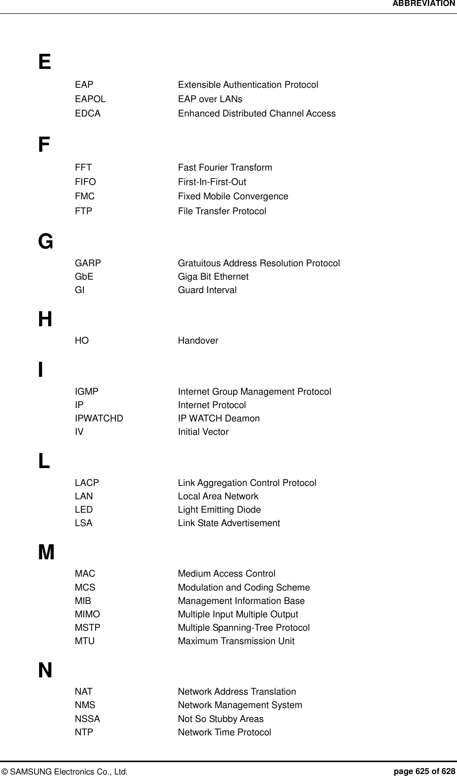 ABBREVIATION ©  SAMSUNG Electronics Co., Ltd.  page 625 of 628 E EAP    Extensible Authentication Protocol EAPOL    EAP over LANs EDCA    Enhanced Distributed Channel Access  F FFT    Fast Fourier Transform FIFO    First-In-First-Out FMC    Fixed Mobile Convergence FTP    File Transfer Protocol  G GARP    Gratuitous Address Resolution Protocol GbE    Giga Bit Ethernet   GI    Guard Interval  H HO    Handover  I IGMP      Internet Group Management Protocol IP    Internet Protocol IPWATCHD    IP WATCH Deamon IV    Initial Vector  L LACP    Link Aggregation Control Protocol LAN    Local Area Network LED    Light Emitting Diode LSA    Link State Advertisement  M MAC    Medium Access Control MCS    Modulation and Coding Scheme MIB    Management Information Base MIMO    Multiple Input Multiple Output MSTP    Multiple Spanning-Tree Protocol MTU    Maximum Transmission Unit  N NAT    Network Address Translation NMS    Network Management System NSSA    Not So Stubby Areas NTP    Network Time Protocol 
