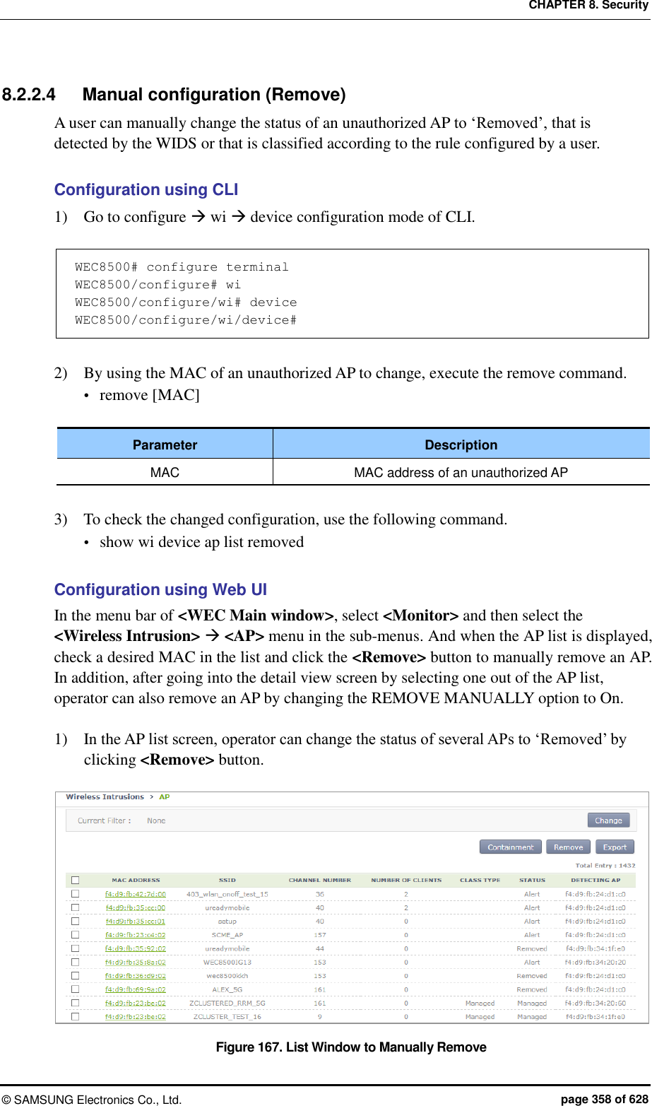 CHAPTER 8. Security ©  SAMSUNG Electronics Co., Ltd.  page 358 of 628 8.2.2.4  Manual configuration (Remove) A user can manually change the status of an unauthorized AP to ‘Removed’, that is detected by the WIDS or that is classified according to the rule configured by a user.    Configuration using CLI 1)    Go to configure  wi  device configuration mode of CLI.  WEC8500# configure terminal WEC8500/configure# wi WEC8500/configure/wi# device WEC8500/configure/wi/device#  2)    By using the MAC of an unauthorized AP to change, execute the remove command.  remove [MAC]  Parameter Description MAC MAC address of an unauthorized AP  3)    To check the changed configuration, use the following command.  show wi device ap list removed  Configuration using Web UI In the menu bar of &lt;WEC Main window&gt;, select &lt;Monitor&gt; and then select the &lt;Wireless Intrusion&gt;  &lt;AP&gt; menu in the sub-menus. And when the AP list is displayed, check a desired MAC in the list and click the &lt;Remove&gt; button to manually remove an AP.   In addition, after going into the detail view screen by selecting one out of the AP list, operator can also remove an AP by changing the REMOVE MANUALLY option to On.  1)    In the AP list screen, operator can change the status of several APs to ‘Removed’ by clicking &lt;Remove&gt; button.  Figure 167. List Window to Manually Remove 