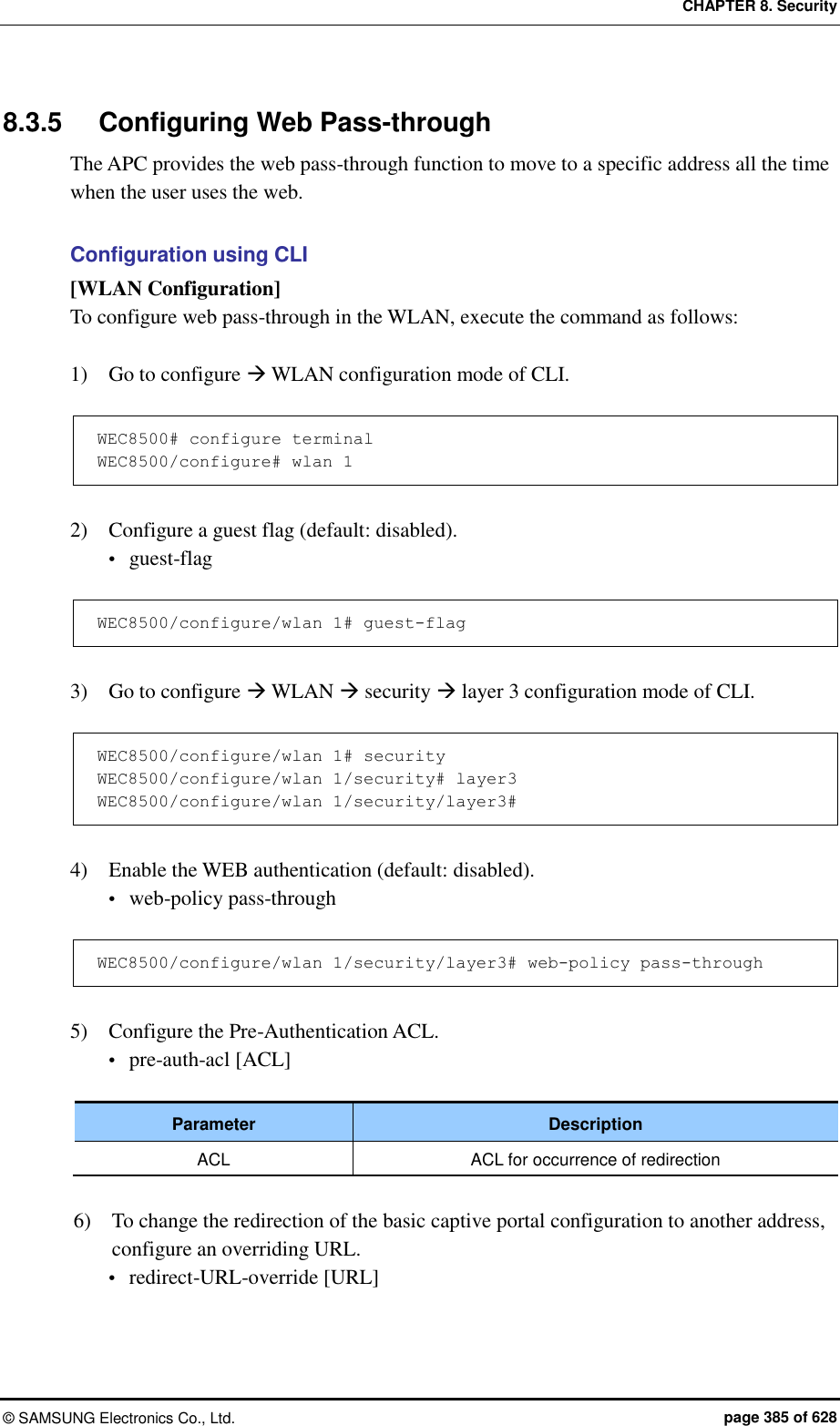 CHAPTER 8. Security ©  SAMSUNG Electronics Co., Ltd.  page 385 of 628 8.3.5  Configuring Web Pass-through The APC provides the web pass-through function to move to a specific address all the time when the user uses the web.  Configuration using CLI [WLAN Configuration] To configure web pass-through in the WLAN, execute the command as follows:  1)    Go to configure  WLAN configuration mode of CLI.  WEC8500# configure terminal WEC8500/configure# wlan 1   2)    Configure a guest flag (default: disabled).  guest-flag  WEC8500/configure/wlan 1# guest-flag  3)    Go to configure  WLAN  security  layer 3 configuration mode of CLI.  WEC8500/configure/wlan 1# security WEC8500/configure/wlan 1/security# layer3 WEC8500/configure/wlan 1/security/layer3#  4)    Enable the WEB authentication (default: disabled).  web-policy pass-through  WEC8500/configure/wlan 1/security/layer3# web-policy pass-through  5)    Configure the Pre-Authentication ACL.  pre-auth-acl [ACL]  Parameter Description ACL ACL for occurrence of redirection  6)    To change the redirection of the basic captive portal configuration to another address, configure an overriding URL.  redirect-URL-override [URL] 