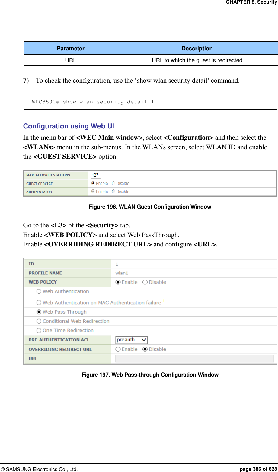 CHAPTER 8. Security ©  SAMSUNG Electronics Co., Ltd.  page 386 of 628  Parameter Description URL URL to which the guest is redirected  7)    To check the configuration, use the ‘show wlan security detail’ command.  WEC8500# show wlan security detail 1  Configuration using Web UI In the menu bar of &lt;WEC Main window&gt;, select &lt;Configuration&gt; and then select the &lt;WLANs&gt; menu in the sub-menus. In the WLANs screen, select WLAN ID and enable the &lt;GUEST SERVICE&gt; option.  Figure 196. WLAN Guest Configuration Window  Go to the &lt;L3&gt; of the &lt;Security&gt; tab. Enable &lt;WEB POLICY&gt; and select Web PassThrough. Enable &lt;OVERRIDING REDIRECT URL&gt; and configure &lt;URL&gt;.  Figure 197. Web Pass-through Configuration Window   