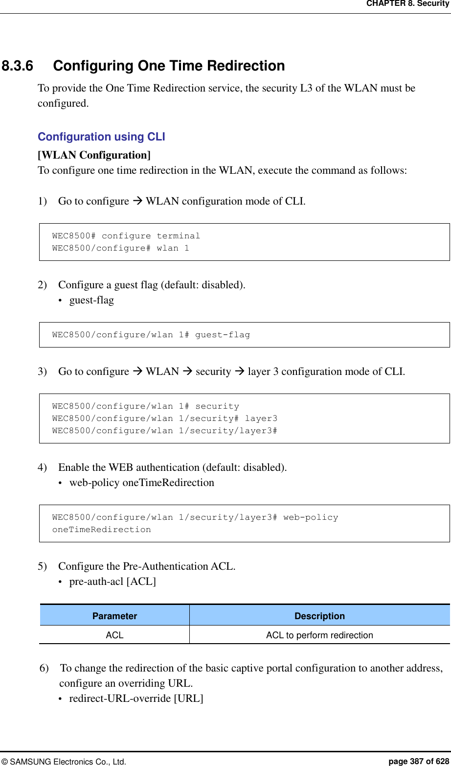 CHAPTER 8. Security ©  SAMSUNG Electronics Co., Ltd.  page 387 of 628 8.3.6  Configuring One Time Redirection To provide the One Time Redirection service, the security L3 of the WLAN must be configured.  Configuration using CLI [WLAN Configuration] To configure one time redirection in the WLAN, execute the command as follows:  1)    Go to configure  WLAN configuration mode of CLI.  WEC8500# configure terminal WEC8500/configure# wlan 1   2)    Configure a guest flag (default: disabled).  guest-flag  WEC8500/configure/wlan 1# guest-flag  3)    Go to configure  WLAN  security  layer 3 configuration mode of CLI.  WEC8500/configure/wlan 1# security WEC8500/configure/wlan 1/security# layer3 WEC8500/configure/wlan 1/security/layer3#  4)    Enable the WEB authentication (default: disabled).  web-policy oneTimeRedirection  WEC8500/configure/wlan 1/security/layer3# web-policy oneTimeRedirection  5)    Configure the Pre-Authentication ACL.  pre-auth-acl [ACL]  Parameter Description ACL ACL to perform redirection  6)    To change the redirection of the basic captive portal configuration to another address, configure an overriding URL.  redirect-URL-override [URL] 