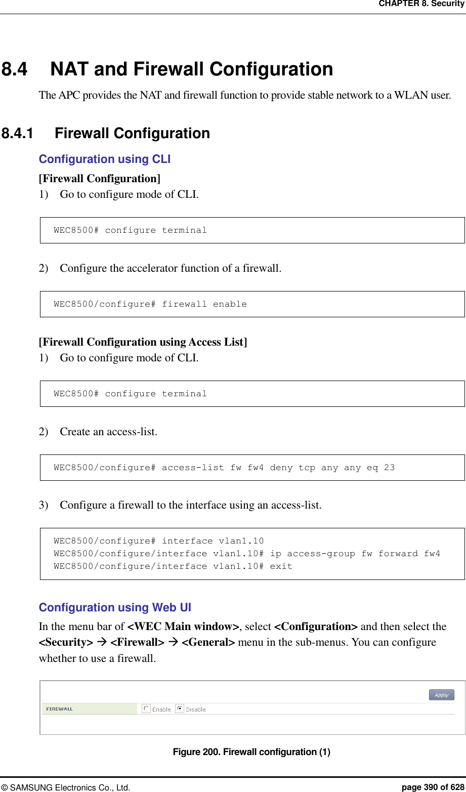 CHAPTER 8. Security ©  SAMSUNG Electronics Co., Ltd.  page 390 of 628 8.4  NAT and Firewall Configuration The APC provides the NAT and firewall function to provide stable network to a WLAN user.  8.4.1  Firewall Configuration Configuration using CLI [Firewall Configuration] 1)    Go to configure mode of CLI.  WEC8500# configure terminal  2)    Configure the accelerator function of a firewall.  WEC8500/configure# firewall enable  [Firewall Configuration using Access List] 1)    Go to configure mode of CLI.  WEC8500# configure terminal  2)    Create an access-list.  WEC8500/configure# access-list fw fw4 deny tcp any any eq 23  3)    Configure a firewall to the interface using an access-list.  WEC8500/configure# interface vlan1.10 WEC8500/configure/interface vlan1.10# ip access-group fw forward fw4 WEC8500/configure/interface vlan1.10# exit  Configuration using Web UI In the menu bar of &lt;WEC Main window&gt;, select &lt;Configuration&gt; and then select the &lt;Security&gt;  &lt;Firewall&gt;  &lt;General&gt; menu in the sub-menus. You can configure whether to use a firewall.  Figure 200. Firewall configuration (1) 