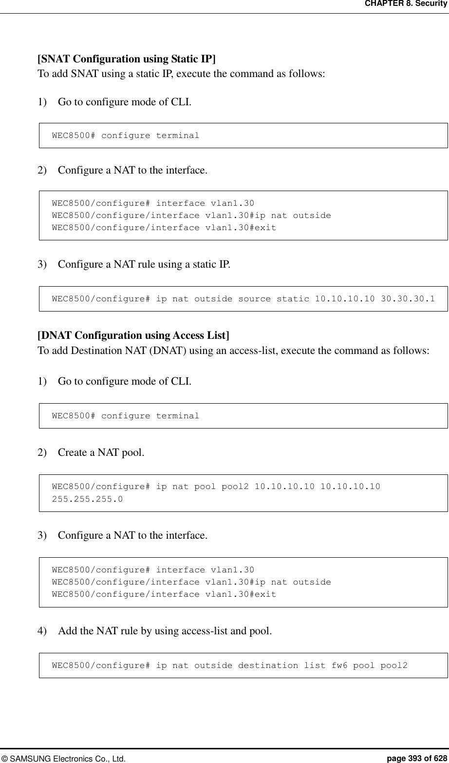 CHAPTER 8. Security ©  SAMSUNG Electronics Co., Ltd.  page 393 of 628 [SNAT Configuration using Static IP] To add SNAT using a static IP, execute the command as follows:  1)    Go to configure mode of CLI.  WEC8500# configure terminal  2)    Configure a NAT to the interface.  WEC8500/configure# interface vlan1.30 WEC8500/configure/interface vlan1.30#ip nat outside WEC8500/configure/interface vlan1.30#exit  3)    Configure a NAT rule using a static IP.  WEC8500/configure# ip nat outside source static 10.10.10.10 30.30.30.1  [DNAT Configuration using Access List] To add Destination NAT (DNAT) using an access-list, execute the command as follows:  1)    Go to configure mode of CLI.  WEC8500# configure terminal  2)    Create a NAT pool.  WEC8500/configure# ip nat pool pool2 10.10.10.10 10.10.10.10 255.255.255.0  3)    Configure a NAT to the interface.  WEC8500/configure# interface vlan1.30 WEC8500/configure/interface vlan1.30#ip nat outside WEC8500/configure/interface vlan1.30#exit  4)    Add the NAT rule by using access-list and pool.  WEC8500/configure# ip nat outside destination list fw6 pool pool2  
