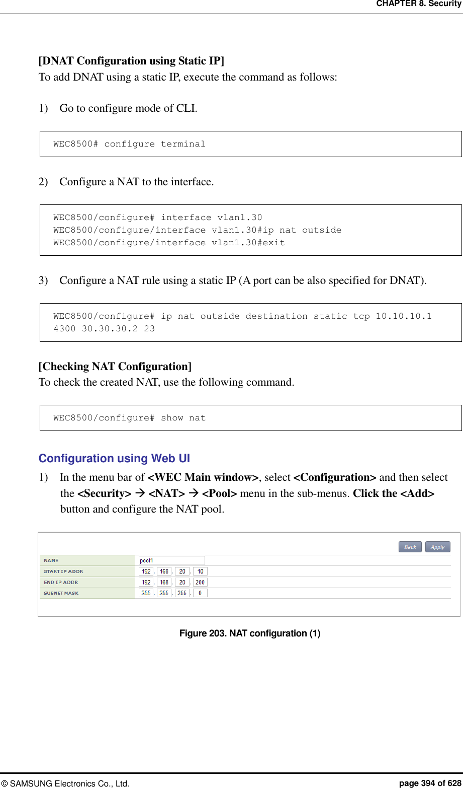 CHAPTER 8. Security ©  SAMSUNG Electronics Co., Ltd.  page 394 of 628 [DNAT Configuration using Static IP] To add DNAT using a static IP, execute the command as follows:  1)    Go to configure mode of CLI.  WEC8500# configure terminal  2)    Configure a NAT to the interface.  WEC8500/configure# interface vlan1.30 WEC8500/configure/interface vlan1.30#ip nat outside WEC8500/configure/interface vlan1.30#exit  3)    Configure a NAT rule using a static IP (A port can be also specified for DNAT).  WEC8500/configure# ip nat outside destination static tcp 10.10.10.1 4300 30.30.30.2 23  [Checking NAT Configuration] To check the created NAT, use the following command.    WEC8500/configure# show nat  Configuration using Web UI 1)    In the menu bar of &lt;WEC Main window&gt;, select &lt;Configuration&gt; and then select the &lt;Security&gt;  &lt;NAT&gt;  &lt;Pool&gt; menu in the sub-menus. Click the &lt;Add&gt; button and configure the NAT pool.  Figure 203. NAT configuration (1)  