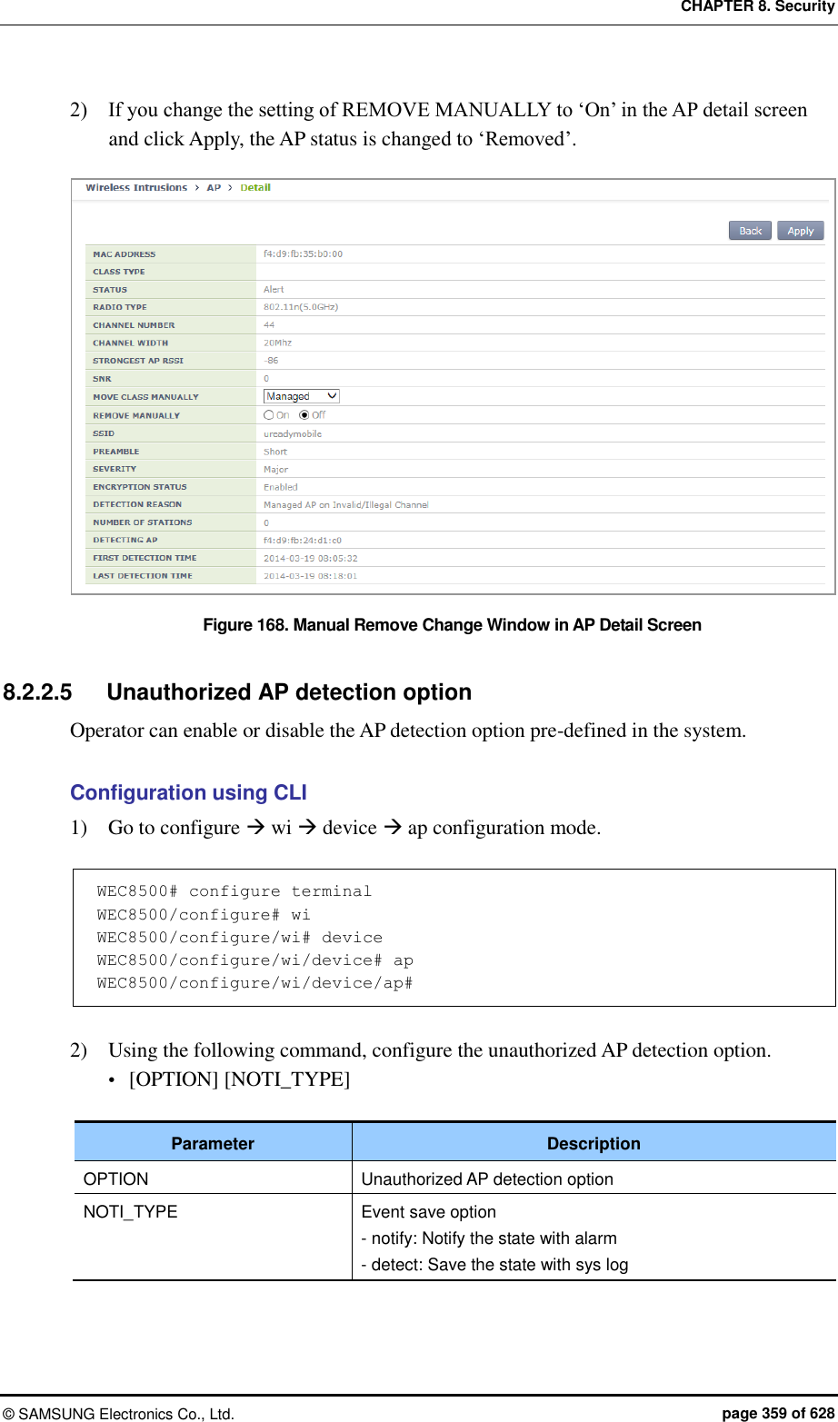 CHAPTER 8. Security ©  SAMSUNG Electronics Co., Ltd.  page 359 of 628 2)    If you change the setting of REMOVE MANUALLY to ‘On’ in the AP detail screen and click Apply, the AP status is changed to ‘Removed’.    Figure 168. Manual Remove Change Window in AP Detail Screen  8.2.2.5  Unauthorized AP detection option Operator can enable or disable the AP detection option pre-defined in the system.  Configuration using CLI 1)    Go to configure  wi  device  ap configuration mode.  WEC8500# configure terminal WEC8500/configure# wi WEC8500/configure/wi# device WEC8500/configure/wi/device# ap WEC8500/configure/wi/device/ap#  2)    Using the following command, configure the unauthorized AP detection option.  [OPTION] [NOTI_TYPE]  Parameter Description OPTION Unauthorized AP detection option NOTI_TYPE Event save option - notify: Notify the state with alarm - detect: Save the state with sys log  