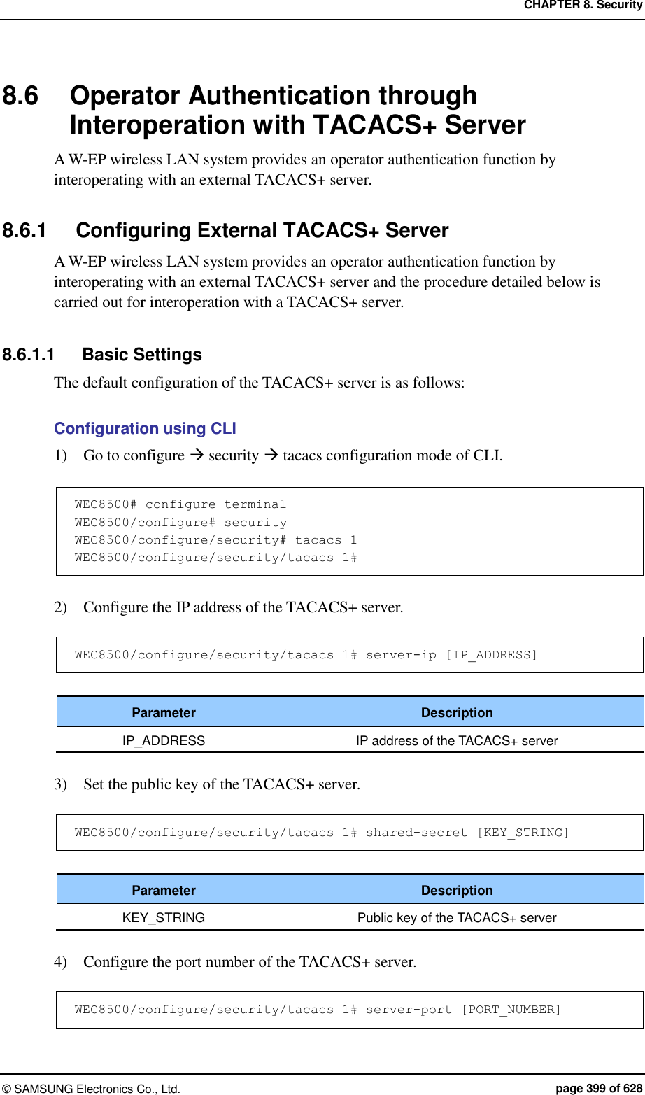 CHAPTER 8. Security ©  SAMSUNG Electronics Co., Ltd.  page 399 of 628 8.6  Operator Authentication through Interoperation with TACACS+ Server A W-EP wireless LAN system provides an operator authentication function by interoperating with an external TACACS+ server.    8.6.1  Configuring External TACACS+ Server A W-EP wireless LAN system provides an operator authentication function by interoperating with an external TACACS+ server and the procedure detailed below is carried out for interoperation with a TACACS+ server.  8.6.1.1  Basic Settings The default configuration of the TACACS+ server is as follows:  Configuration using CLI 1)    Go to configure  security  tacacs configuration mode of CLI.  WEC8500# configure terminal WEC8500/configure# security WEC8500/configure/security# tacacs 1 WEC8500/configure/security/tacacs 1#  2)    Configure the IP address of the TACACS+ server.  WEC8500/configure/security/tacacs 1# server-ip [IP_ADDRESS]  Parameter Description IP_ADDRESS IP address of the TACACS+ server  3)    Set the public key of the TACACS+ server.  WEC8500/configure/security/tacacs 1# shared-secret [KEY_STRING]  Parameter Description KEY_STRING Public key of the TACACS+ server  4)    Configure the port number of the TACACS+ server.  WEC8500/configure/security/tacacs 1# server-port [PORT_NUMBER] 