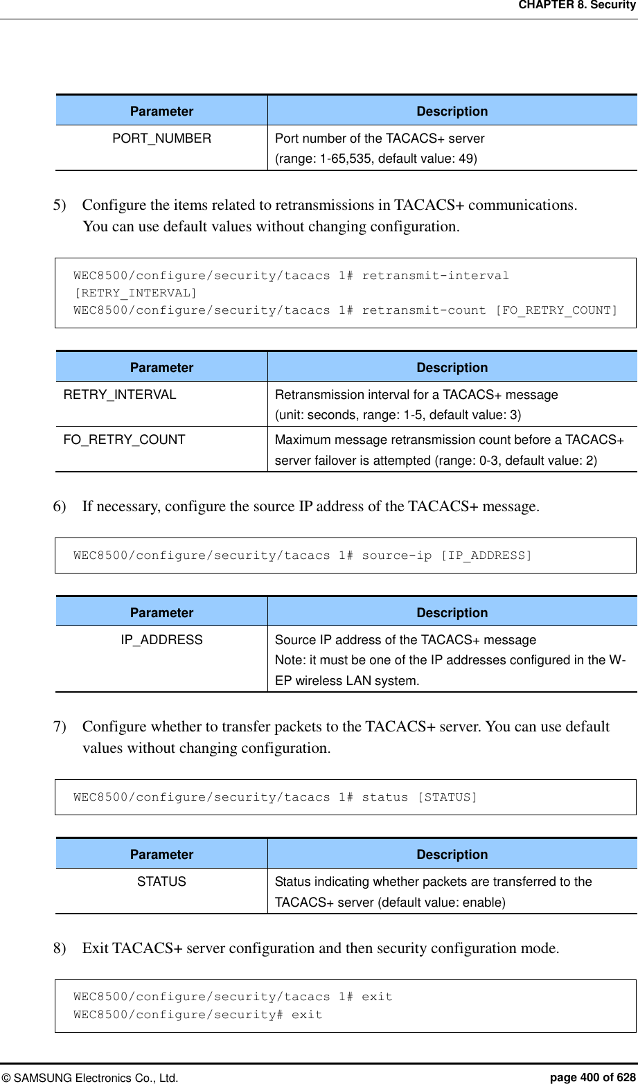 CHAPTER 8. Security ©  SAMSUNG Electronics Co., Ltd.  page 400 of 628  Parameter Description PORT_NUMBER Port number of the TACACS+ server   (range: 1-65,535, default value: 49)  5)    Configure the items related to retransmissions in TACACS+ communications.   You can use default values without changing configuration.  WEC8500/configure/security/tacacs 1# retransmit-interval [RETRY_INTERVAL] WEC8500/configure/security/tacacs 1# retransmit-count [FO_RETRY_COUNT]  Parameter Description RETRY_INTERVAL Retransmission interval for a TACACS+ message   (unit: seconds, range: 1-5, default value: 3) FO_RETRY_COUNT Maximum message retransmission count before a TACACS+ server failover is attempted (range: 0-3, default value: 2)  6)    If necessary, configure the source IP address of the TACACS+ message.    WEC8500/configure/security/tacacs 1# source-ip [IP_ADDRESS]  Parameter Description IP_ADDRESS Source IP address of the TACACS+ message Note: it must be one of the IP addresses configured in the W-EP wireless LAN system.  7)    Configure whether to transfer packets to the TACACS+ server. You can use default values without changing configuration.  WEC8500/configure/security/tacacs 1# status [STATUS]  Parameter Description STATUS Status indicating whether packets are transferred to the TACACS+ server (default value: enable)  8)    Exit TACACS+ server configuration and then security configuration mode.  WEC8500/configure/security/tacacs 1# exit WEC8500/configure/security# exit 