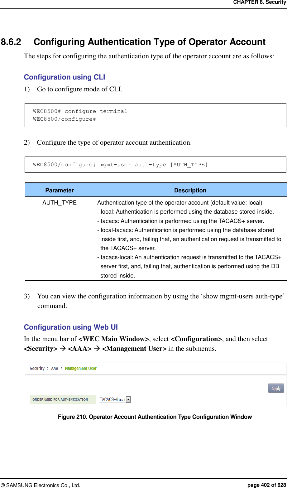 CHAPTER 8. Security ©  SAMSUNG Electronics Co., Ltd.  page 402 of 628 8.6.2  Configuring Authentication Type of Operator Account The steps for configuring the authentication type of the operator account are as follows:  Configuration using CLI 1)    Go to configure mode of CLI.  WEC8500# configure terminal WEC8500/configure#  2)    Configure the type of operator account authentication.  WEC8500/configure# mgmt-user auth-type [AUTH_TYPE]  Parameter Description AUTH_TYPE Authentication type of the operator account (default value: local) - local: Authentication is performed using the database stored inside. - tacacs: Authentication is performed using the TACACS+ server. - local-tacacs: Authentication is performed using the database stored inside first, and, failing that, an authentication request is transmitted to the TACACS+ server. - tacacs-local: An authentication request is transmitted to the TACACS+ server first, and, failing that, authentication is performed using the DB stored inside.  3)    You can view the configuration information by using the ‘show mgmt-users auth-type’ command.  Configuration using Web UI In the menu bar of &lt;WEC Main Window&gt;, select &lt;Configuration&gt;, and then select &lt;Security&gt;  &lt;AAA&gt;  &lt;Management User&gt; in the submenus.  Figure 210. Operator Account Authentication Type Configuration Window   