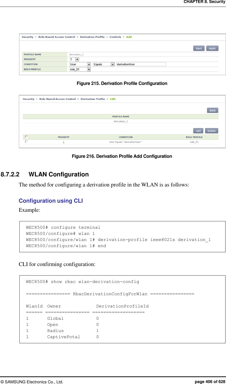 CHAPTER 8. Security ©  SAMSUNG Electronics Co., Ltd.  page 406 of 628  Figure 215. Derivation Profile Configuration    Figure 216. Derivation Profile Add Configuration  8.7.2.2  WLAN Configuration The method for configuring a derivation profile in the WLAN is as follows:  Configuration using CLI Example:  WEC8500# configure terminal WEC8500/configure# wlan 1 WEC8500/configure/wlan 1# derivation-profile ieee8021x derivation_1 WEC8500/configure/wlan 1# end  CLI for confirming configuration:  WEC8500# show rbac wlan-derivation-config  ================ RbacDerivationConfigForWlan ================  WlanId  Owner              DerivationProfileId ====== ================ =================== 1        Global             0 1        Open               0 1        Radius             1 1        CaptivePotal       0 