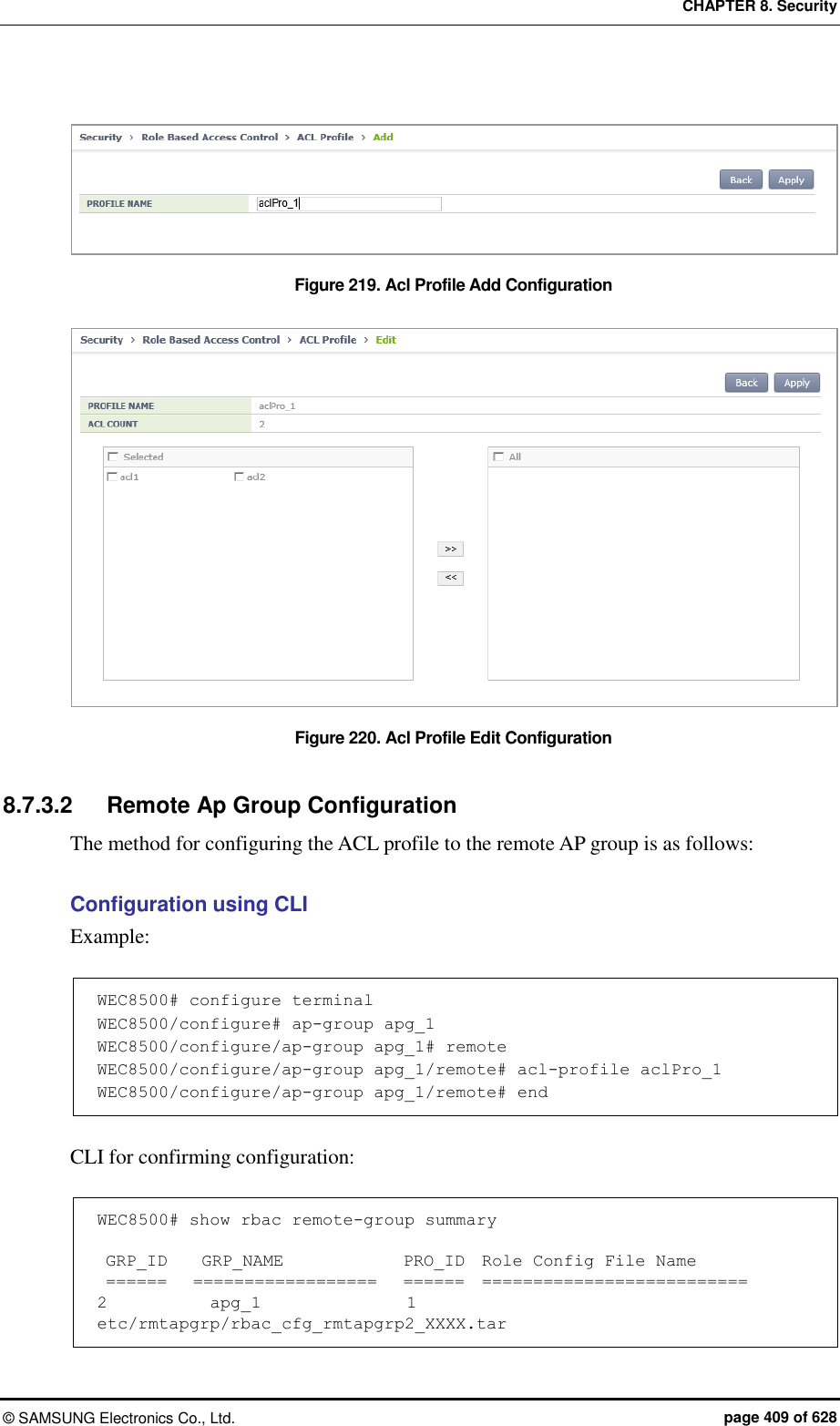 CHAPTER 8. Security ©  SAMSUNG Electronics Co., Ltd.  page 409 of 628  Figure 219. Acl Profile Add Configuration  Figure 220. Acl Profile Edit Configuration  8.7.3.2  Remote Ap Group Configuration The method for configuring the ACL profile to the remote AP group is as follows:  Configuration using CLI Example:  WEC8500# configure terminal WEC8500/configure# ap-group apg_1 WEC8500/configure/ap-group apg_1# remote WEC8500/configure/ap-group apg_1/remote# acl-profile aclPro_1 WEC8500/configure/ap-group apg_1/remote# end  CLI for confirming configuration:  WEC8500# show rbac remote-group summary   GRP_ID    GRP_NAME              PRO_ID  Role Config File Name  ======   ==================   ======  ========================== 2            apg_1                 1     etc/rmtapgrp/rbac_cfg_rmtapgrp2_XXXX.tar 