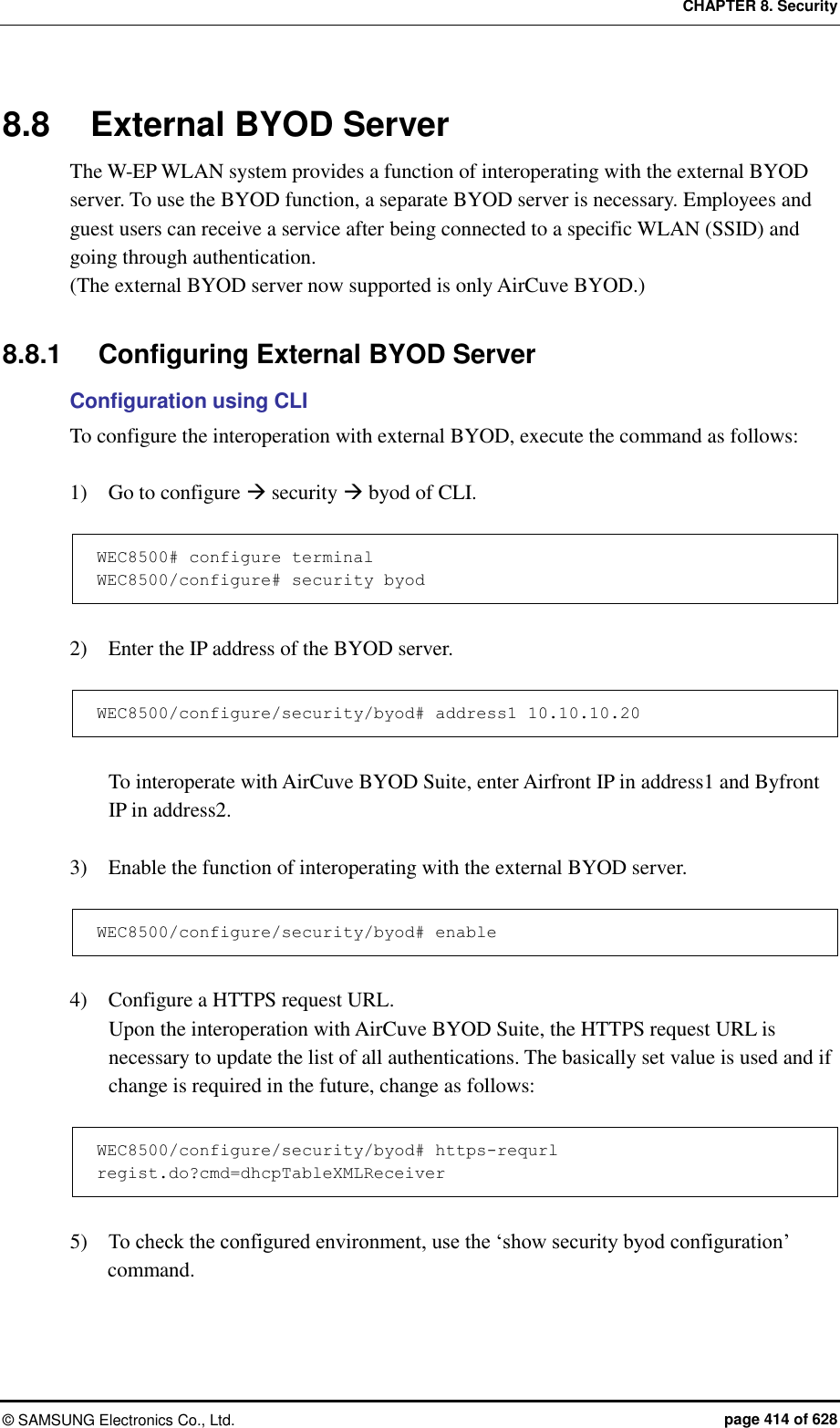 CHAPTER 8. Security ©  SAMSUNG Electronics Co., Ltd.  page 414 of 628 8.8  External BYOD Server The W-EP WLAN system provides a function of interoperating with the external BYOD server. To use the BYOD function, a separate BYOD server is necessary. Employees and guest users can receive a service after being connected to a specific WLAN (SSID) and going through authentication. (The external BYOD server now supported is only AirCuve BYOD.)  8.8.1  Configuring External BYOD Server Configuration using CLI To configure the interoperation with external BYOD, execute the command as follows:  1)    Go to configure  security  byod of CLI.  WEC8500# configure terminal WEC8500/configure# security byod  2)    Enter the IP address of the BYOD server.  WEC8500/configure/security/byod# address1 10.10.10.20  To interoperate with AirCuve BYOD Suite, enter Airfront IP in address1 and Byfront IP in address2.  3)    Enable the function of interoperating with the external BYOD server.  WEC8500/configure/security/byod# enable  4)    Configure a HTTPS request URL. Upon the interoperation with AirCuve BYOD Suite, the HTTPS request URL is necessary to update the list of all authentications. The basically set value is used and if change is required in the future, change as follows:    WEC8500/configure/security/byod# https-requrl regist.do?cmd=dhcpTableXMLReceiver  5)    To check the configured environment, use the ‘show security byod configuration’ command.  