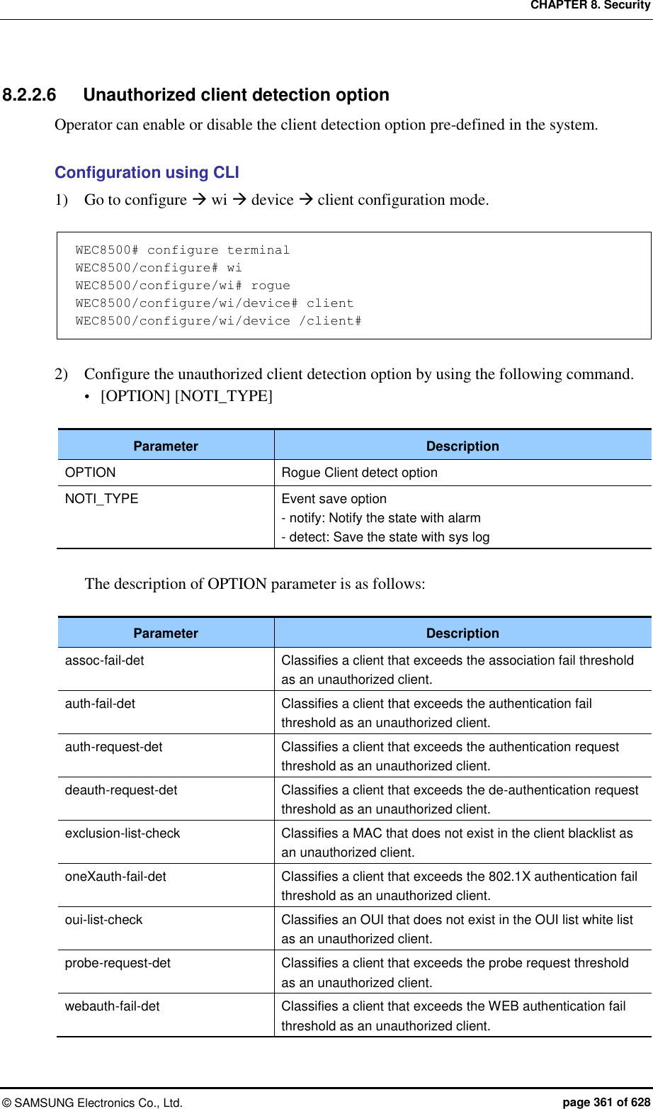 CHAPTER 8. Security ©  SAMSUNG Electronics Co., Ltd.  page 361 of 628 8.2.2.6  Unauthorized client detection option Operator can enable or disable the client detection option pre-defined in the system.  Configuration using CLI 1)    Go to configure  wi  device  client configuration mode.  WEC8500# configure terminal WEC8500/configure# wi WEC8500/configure/wi# rogue WEC8500/configure/wi/device# client WEC8500/configure/wi/device /client#  2)    Configure the unauthorized client detection option by using the following command.  [OPTION] [NOTI_TYPE]  Parameter Description OPTION Rogue Client detect option NOTI_TYPE Event save option - notify: Notify the state with alarm - detect: Save the state with sys log  The description of OPTION parameter is as follows:  Parameter Description assoc-fail-det Classifies a client that exceeds the association fail threshold as an unauthorized client. auth-fail-det Classifies a client that exceeds the authentication fail threshold as an unauthorized client. auth-request-det Classifies a client that exceeds the authentication request threshold as an unauthorized client. deauth-request-det Classifies a client that exceeds the de-authentication request threshold as an unauthorized client. exclusion-list-check Classifies a MAC that does not exist in the client blacklist as an unauthorized client. oneXauth-fail-det Classifies a client that exceeds the 802.1X authentication fail threshold as an unauthorized client. oui-list-check Classifies an OUI that does not exist in the OUI list white list as an unauthorized client. probe-request-det Classifies a client that exceeds the probe request threshold as an unauthorized client. webauth-fail-det Classifies a client that exceeds the WEB authentication fail threshold as an unauthorized client. 