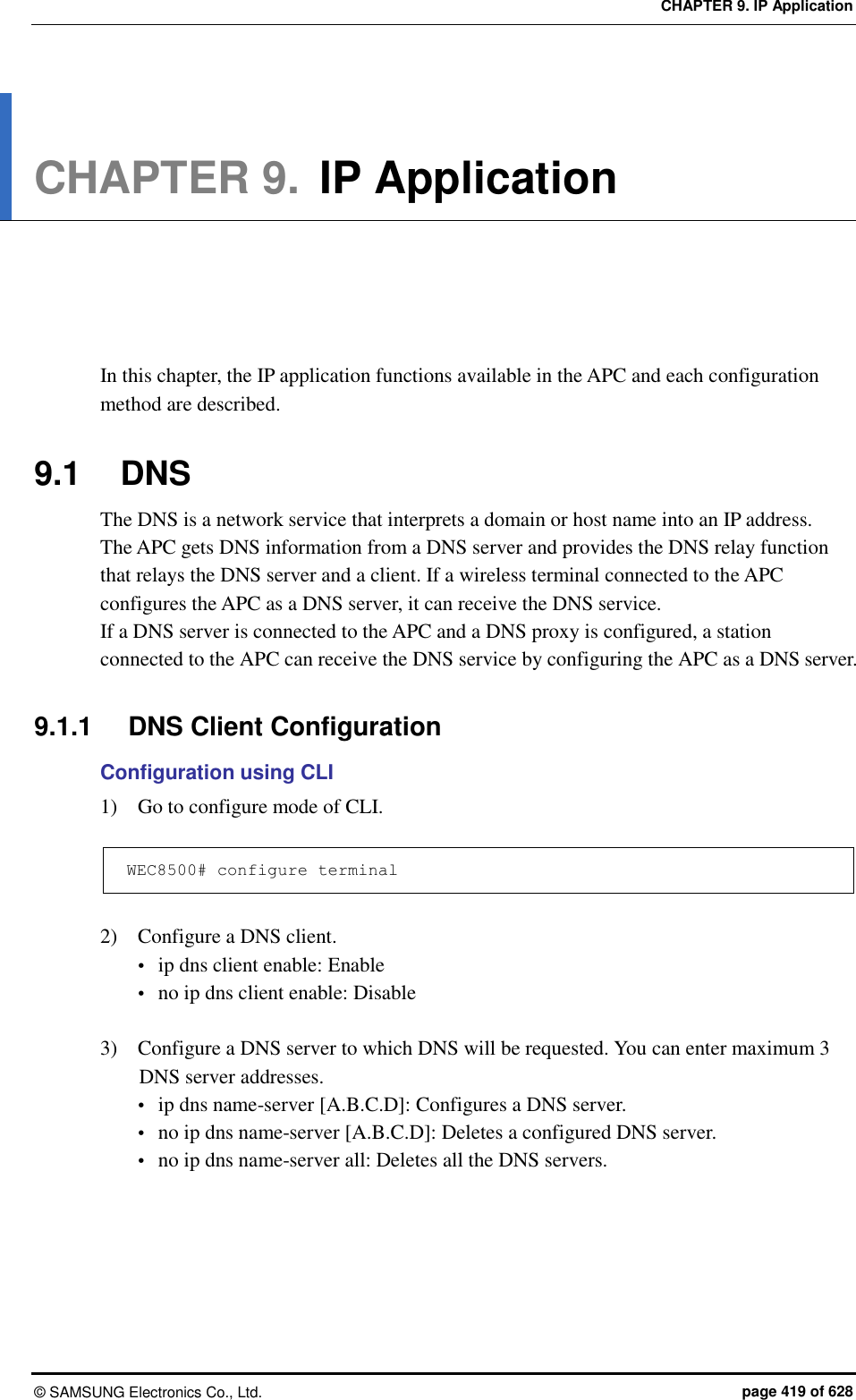 CHAPTER 9. IP Application ©  SAMSUNG Electronics Co., Ltd.  page 419 of 628 CHAPTER 9. IP Application      In this chapter, the IP application functions available in the APC and each configuration method are described.  9.1  DNS The DNS is a network service that interprets a domain or host name into an IP address.   The APC gets DNS information from a DNS server and provides the DNS relay function that relays the DNS server and a client. If a wireless terminal connected to the APC configures the APC as a DNS server, it can receive the DNS service.   If a DNS server is connected to the APC and a DNS proxy is configured, a station connected to the APC can receive the DNS service by configuring the APC as a DNS server.  9.1.1  DNS Client Configuration Configuration using CLI 1)    Go to configure mode of CLI.  WEC8500# configure terminal  2)    Configure a DNS client.  ip dns client enable: Enable    no ip dns client enable: Disable  3)    Configure a DNS server to which DNS will be requested. You can enter maximum 3 DNS server addresses.    ip dns name-server [A.B.C.D]: Configures a DNS server.  no ip dns name-server [A.B.C.D]: Deletes a configured DNS server.  no ip dns name-server all: Deletes all the DNS servers.  