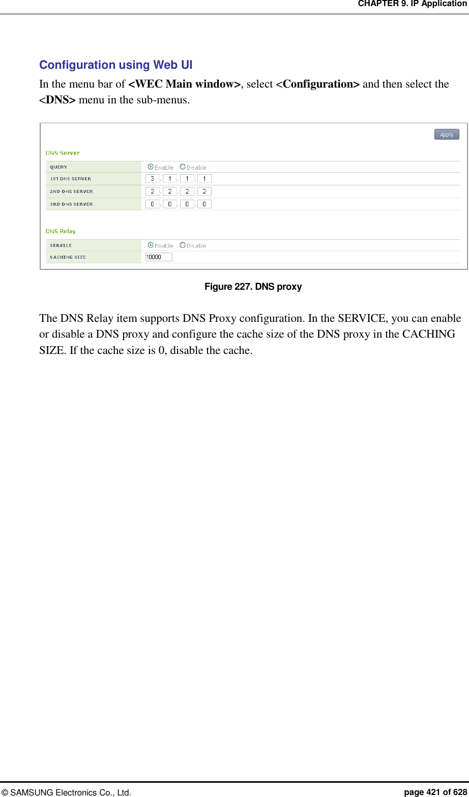 CHAPTER 9. IP Application ©  SAMSUNG Electronics Co., Ltd.  page 421 of 628 Configuration using Web UI In the menu bar of &lt;WEC Main window&gt;, select &lt;Configuration&gt; and then select the &lt;DNS&gt; menu in the sub-menus.  Figure 227. DNS proxy  The DNS Relay item supports DNS Proxy configuration. In the SERVICE, you can enable or disable a DNS proxy and configure the cache size of the DNS proxy in the CACHING SIZE. If the cache size is 0, disable the cache.  