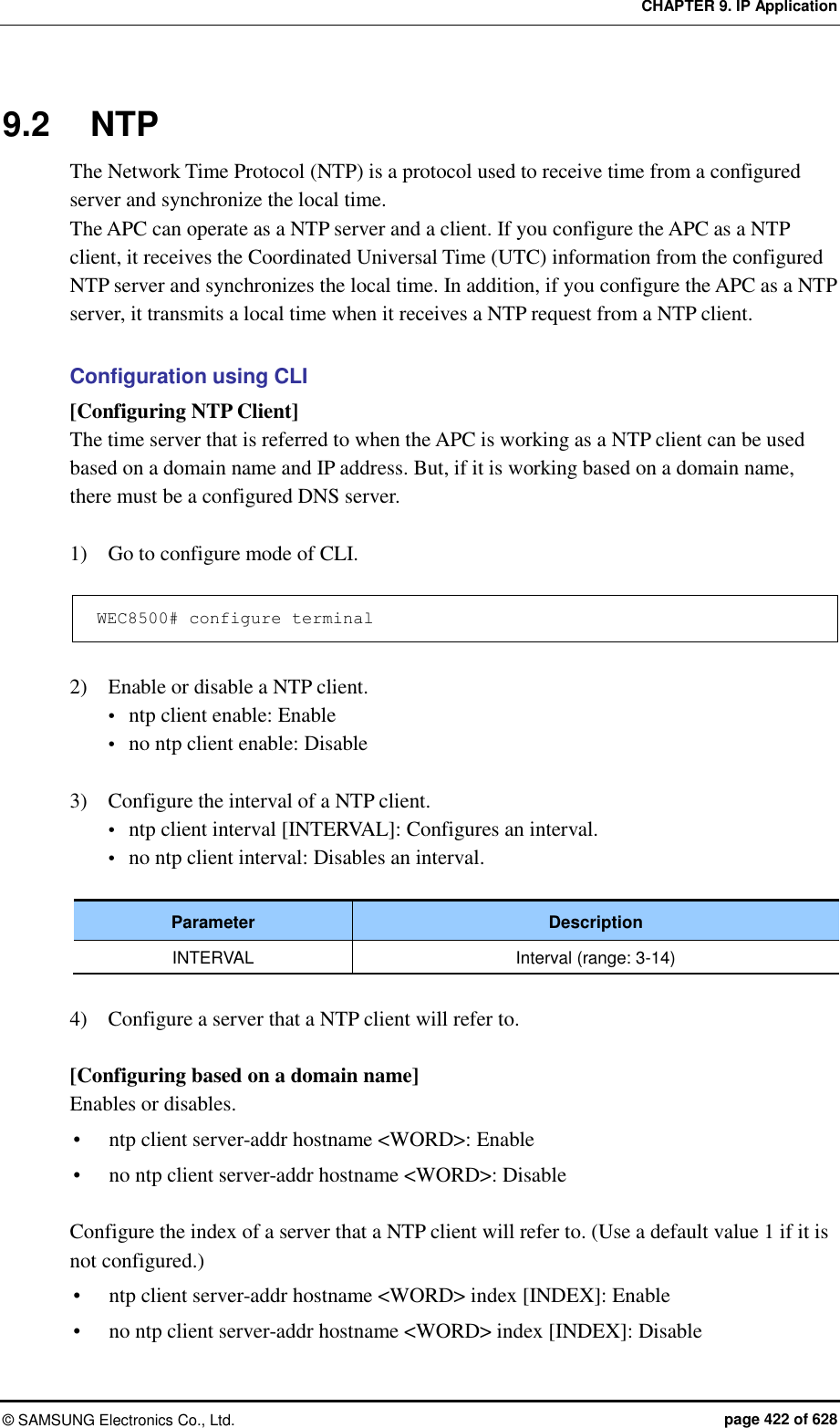 CHAPTER 9. IP Application ©  SAMSUNG Electronics Co., Ltd.  page 422 of 628 9.2  NTP The Network Time Protocol (NTP) is a protocol used to receive time from a configured server and synchronize the local time.   The APC can operate as a NTP server and a client. If you configure the APC as a NTP client, it receives the Coordinated Universal Time (UTC) information from the configured NTP server and synchronizes the local time. In addition, if you configure the APC as a NTP server, it transmits a local time when it receives a NTP request from a NTP client.    Configuration using CLI [Configuring NTP Client] The time server that is referred to when the APC is working as a NTP client can be used based on a domain name and IP address. But, if it is working based on a domain name, there must be a configured DNS server.    1)    Go to configure mode of CLI.  WEC8500# configure terminal  2)    Enable or disable a NTP client.  ntp client enable: Enable  no ntp client enable: Disable  3)    Configure the interval of a NTP client.  ntp client interval [INTERVAL]: Configures an interval.  no ntp client interval: Disables an interval.  Parameter Description INTERVAL Interval (range: 3-14)  4)    Configure a server that a NTP client will refer to.  [Configuring based on a domain name] Enables or disables.  ntp client server-addr hostname &lt;WORD&gt;: Enable  no ntp client server-addr hostname &lt;WORD&gt;: Disable  Configure the index of a server that a NTP client will refer to. (Use a default value 1 if it is not configured.)  ntp client server-addr hostname &lt;WORD&gt; index [INDEX]: Enable  no ntp client server-addr hostname &lt;WORD&gt; index [INDEX]: Disable 