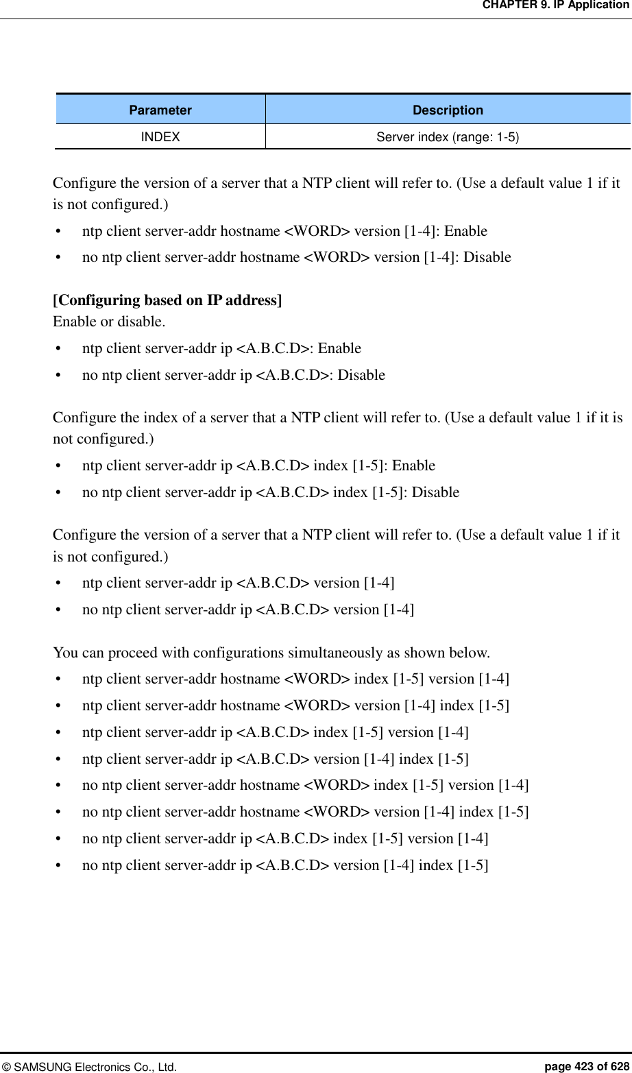 CHAPTER 9. IP Application ©  SAMSUNG Electronics Co., Ltd.  page 423 of 628  Parameter Description INDEX Server index (range: 1-5)  Configure the version of a server that a NTP client will refer to. (Use a default value 1 if it is not configured.)  ntp client server-addr hostname &lt;WORD&gt; version [1-4]: Enable  no ntp client server-addr hostname &lt;WORD&gt; version [1-4]: Disable  [Configuring based on IP address] Enable or disable.  ntp client server-addr ip &lt;A.B.C.D&gt;: Enable  no ntp client server-addr ip &lt;A.B.C.D&gt;: Disable  Configure the index of a server that a NTP client will refer to. (Use a default value 1 if it is not configured.)  ntp client server-addr ip &lt;A.B.C.D&gt; index [1-5]: Enable  no ntp client server-addr ip &lt;A.B.C.D&gt; index [1-5]: Disable  Configure the version of a server that a NTP client will refer to. (Use a default value 1 if it is not configured.)  ntp client server-addr ip &lt;A.B.C.D&gt; version [1-4]  no ntp client server-addr ip &lt;A.B.C.D&gt; version [1-4]  You can proceed with configurations simultaneously as shown below.  ntp client server-addr hostname &lt;WORD&gt; index [1-5] version [1-4]  ntp client server-addr hostname &lt;WORD&gt; version [1-4] index [1-5]  ntp client server-addr ip &lt;A.B.C.D&gt; index [1-5] version [1-4]  ntp client server-addr ip &lt;A.B.C.D&gt; version [1-4] index [1-5]  no ntp client server-addr hostname &lt;WORD&gt; index [1-5] version [1-4]  no ntp client server-addr hostname &lt;WORD&gt; version [1-4] index [1-5]  no ntp client server-addr ip &lt;A.B.C.D&gt; index [1-5] version [1-4]  no ntp client server-addr ip &lt;A.B.C.D&gt; version [1-4] index [1-5]  