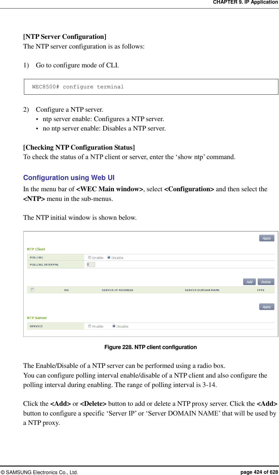CHAPTER 9. IP Application ©  SAMSUNG Electronics Co., Ltd.  page 424 of 628 [NTP Server Configuration] The NTP server configuration is as follows:  1)    Go to configure mode of CLI.  WEC8500# configure terminal  2)    Configure a NTP server.  ntp server enable: Configures a NTP server.  no ntp server enable: Disables a NTP server.  [Checking NTP Configuration Status] To check the status of a NTP client or server, enter the ‘show ntp’ command.  Configuration using Web UI In the menu bar of &lt;WEC Main window&gt;, select &lt;Configuration&gt; and then select the &lt;NTP&gt; menu in the sub-menus.  The NTP initial window is shown below.  Figure 228. NTP client configuration  The Enable/Disable of a NTP server can be performed using a radio box.   You can configure polling interval enable/disable of a NTP client and also configure the polling interval during enabling. The range of polling interval is 3-14.  Click the &lt;Add&gt; or &lt;Delete&gt; button to add or delete a NTP proxy server. Click the &lt;Add&gt; button to configure a specific ‘Server IP’ or ‘Server DOMAIN NAME’ that will be used by a NTP proxy.  