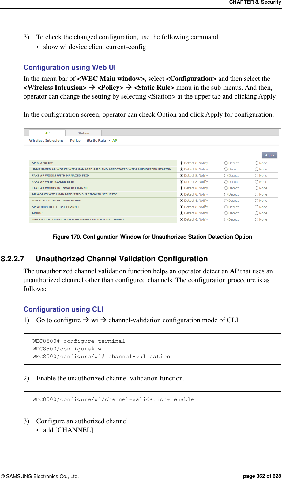 CHAPTER 8. Security ©  SAMSUNG Electronics Co., Ltd.  page 362 of 628 3)    To check the changed configuration, use the following command.  show wi device client current-config  Configuration using Web UI In the menu bar of &lt;WEC Main window&gt;, select &lt;Configuration&gt; and then select the &lt;Wireless Intrusion&gt;  &lt;Policy&gt;  &lt;Static Rule&gt; menu in the sub-menus. And then, operator can change the setting by selecting &lt;Station&gt; at the upper tab and clicking Apply.    In the configuration screen, operator can check Option and click Apply for configuration.    Figure 170. Configuration Window for Unauthorized Station Detection Option    8.2.2.7  Unauthorized Channel Validation Configuration The unauthorized channel validation function helps an operator detect an AP that uses an unauthorized channel other than configured channels. The configuration procedure is as follows:  Configuration using CLI 1)    Go to configure  wi  channel-validation configuration mode of CLI.  WEC8500# configure terminal WEC8500/configure# wi WEC8500/configure/wi# channel-validation  2)    Enable the unauthorized channel validation function.  WEC8500/configure/wi/channel-validation# enable  3)    Configure an authorized channel.  add [CHANNEL] 
