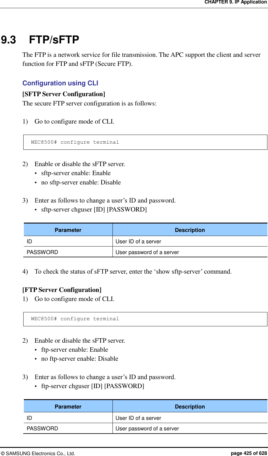 CHAPTER 9. IP Application ©  SAMSUNG Electronics Co., Ltd.  page 425 of 628 9.3  FTP/sFTP The FTP is a network service for file transmission. The APC support the client and server function for FTP and sFTP (Secure FTP).    Configuration using CLI [SFTP Server Configuration] The secure FTP server configuration is as follows:  1)    Go to configure mode of CLI.  WEC8500# configure terminal  2)    Enable or disable the sFTP server.  sftp-server enable: Enable  no sftp-server enable: Disable  3)    Enter as follows to change a user’s ID and password.  sftp-server chguser [ID] [PASSWORD]  Parameter Description ID User ID of a server PASSWORD User password of a server  4)    To check the status of sFTP server, enter the ‘show sftp-server’ command.  [FTP Server Configuration] 1)    Go to configure mode of CLI.  WEC8500# configure terminal  2)    Enable or disable the sFTP server.  ftp-server enable: Enable  no ftp-server enable: Disable  3)    Enter as follows to change a user’s ID and password.  ftp-server chguser [ID] [PASSWORD]  Parameter Description ID User ID of a server PASSWORD User password of a server 