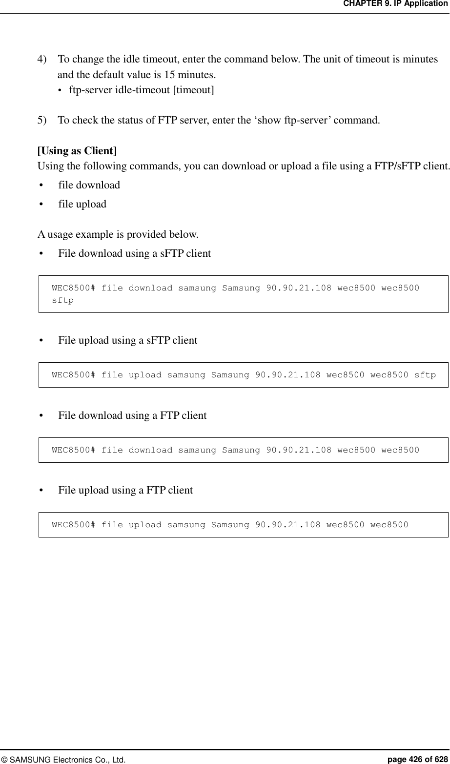 CHAPTER 9. IP Application ©  SAMSUNG Electronics Co., Ltd.  page 426 of 628 4)    To change the idle timeout, enter the command below. The unit of timeout is minutes and the default value is 15 minutes.    ftp-server idle-timeout [timeout]  5)    To check the status of FTP server, enter the ‘show ftp-server’ command.  [Using as Client] Using the following commands, you can download or upload a file using a FTP/sFTP client.  file download    file upload    A usage example is provided below.  File download using a sFTP client  WEC8500# file download samsung Samsung 90.90.21.108 wec8500 wec8500 sftp   File upload using a sFTP client  WEC8500# file upload samsung Samsung 90.90.21.108 wec8500 wec8500 sftp   File download using a FTP client  WEC8500# file download samsung Samsung 90.90.21.108 wec8500 wec8500   File upload using a FTP client  WEC8500# file upload samsung Samsung 90.90.21.108 wec8500 wec8500  