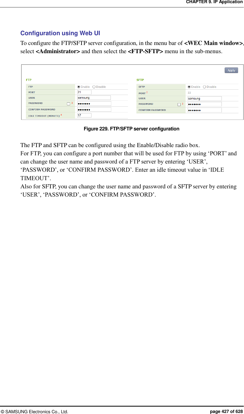 CHAPTER 9. IP Application ©  SAMSUNG Electronics Co., Ltd.  page 427 of 628 Configuration using Web UI To configure the FTP/SFTP server configuration, in the menu bar of &lt;WEC Main window&gt;, select &lt;Administrator&gt; and then select the &lt;FTP-SFTP&gt; menu in the sub-menus.  Figure 229. FTP/SFTP server configuration  The FTP and SFTP can be configured using the Enable/Disable radio box. For FTP, you can configure a port number that will be used for FTP by using ‘PORT’ and can change the user name and password of a FTP server by entering ‘USER’, ‘PASSWORD’, or ‘CONFIRM PASSWORD’. Enter an idle timeout value in ‘IDLE TIMEOUT’. Also for SFTP, you can change the user name and password of a SFTP server by entering ‘USER’, ‘PASSWORD’, or ‘CONFIRM PASSWORD’.  