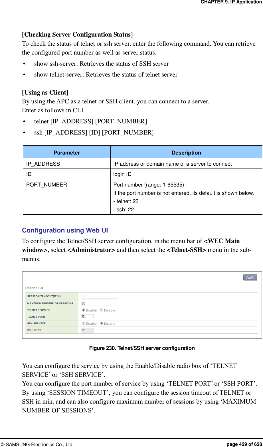 CHAPTER 9. IP Application ©  SAMSUNG Electronics Co., Ltd.  page 429 of 628 [Checking Server Configuration Status] To check the status of telnet or ssh server, enter the following command. You can retrieve the configured port number as well as server status.  show ssh-server: Retrieves the status of SSH server  show telnet-server: Retrieves the status of telnet server  [Using as Client] By using the APC as a telnet or SSH client, you can connect to a server.   Enter as follows in CLI.  telnet [IP_ADDRESS] [PORT_NUMBER]  ssh [IP_ADDRESS] [ID] [PORT_NUMBER]  Parameter Description IP_ADDRESS IP address or domain name of a server to connect ID login ID PORT_NUMBER Port number (range: 1-65535) If the port number is not entered, its default is shown below. - telnet: 23 - ssh: 22  Configuration using Web UI To configure the Telnet/SSH server configuration, in the menu bar of &lt;WEC Main window&gt;, select &lt;Administrator&gt; and then select the &lt;Telnet-SSH&gt; menu in the sub-menus.  Figure 230. Telnet/SSH server configuration  You can configure the service by using the Enable/Disable radio box of ‘TELNET SERVICE’ or ‘SSH SERVICE’. You can configure the port number of service by using ‘TELNET PORT’ or ‘SSH PORT’.   By using ‘SESSION TIMEOUT’, you can configure the session timeout of TELNET or SSH in min. and can also configure maximum number of sessions by using ‘MAXIMUM NUMBER OF SESSIONS’.  