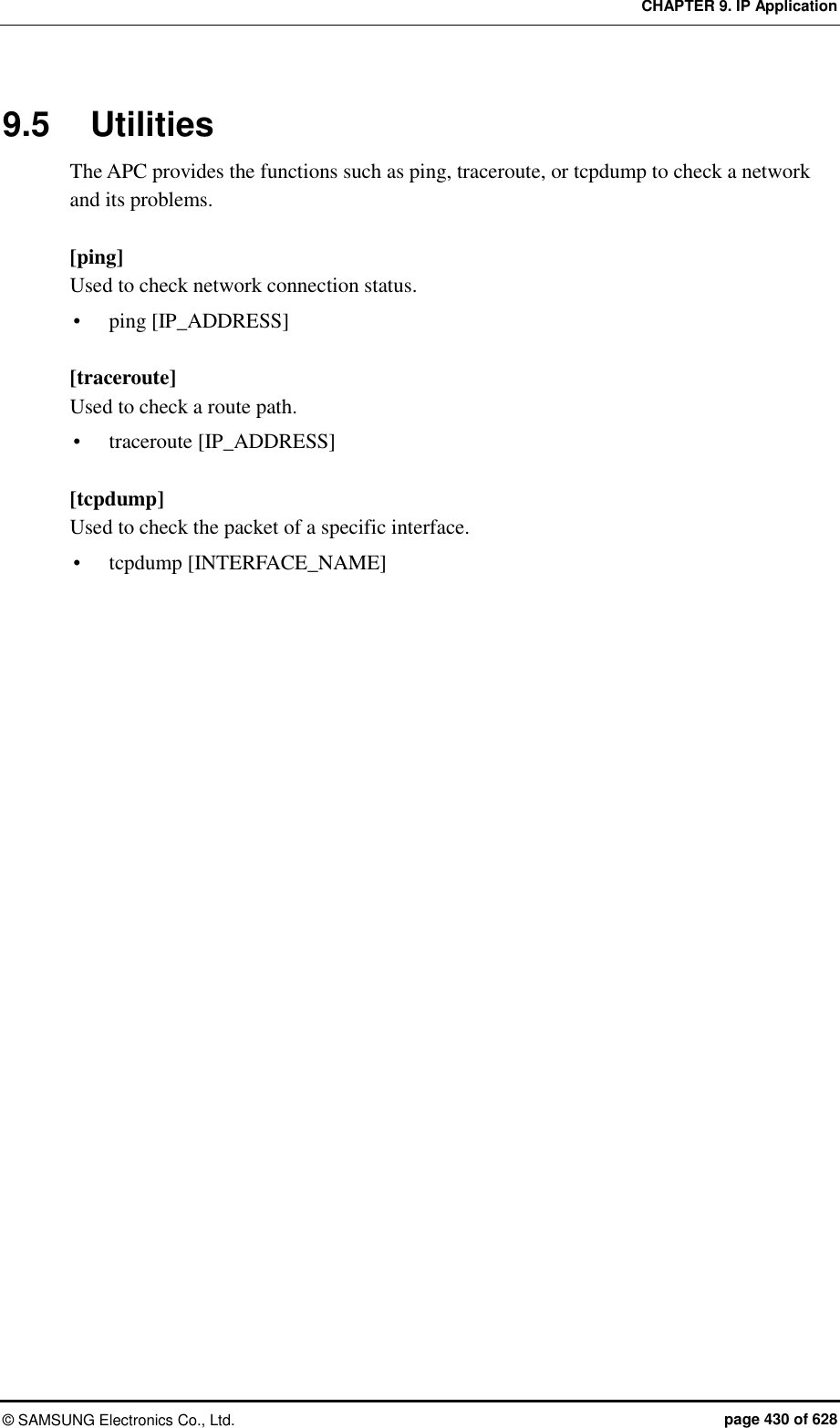 CHAPTER 9. IP Application ©  SAMSUNG Electronics Co., Ltd.  page 430 of 628 9.5  Utilities The APC provides the functions such as ping, traceroute, or tcpdump to check a network and its problems.    [ping] Used to check network connection status.  ping [IP_ADDRESS]  [traceroute] Used to check a route path.  traceroute [IP_ADDRESS]  [tcpdump] Used to check the packet of a specific interface.  tcpdump [INTERFACE_NAME]   