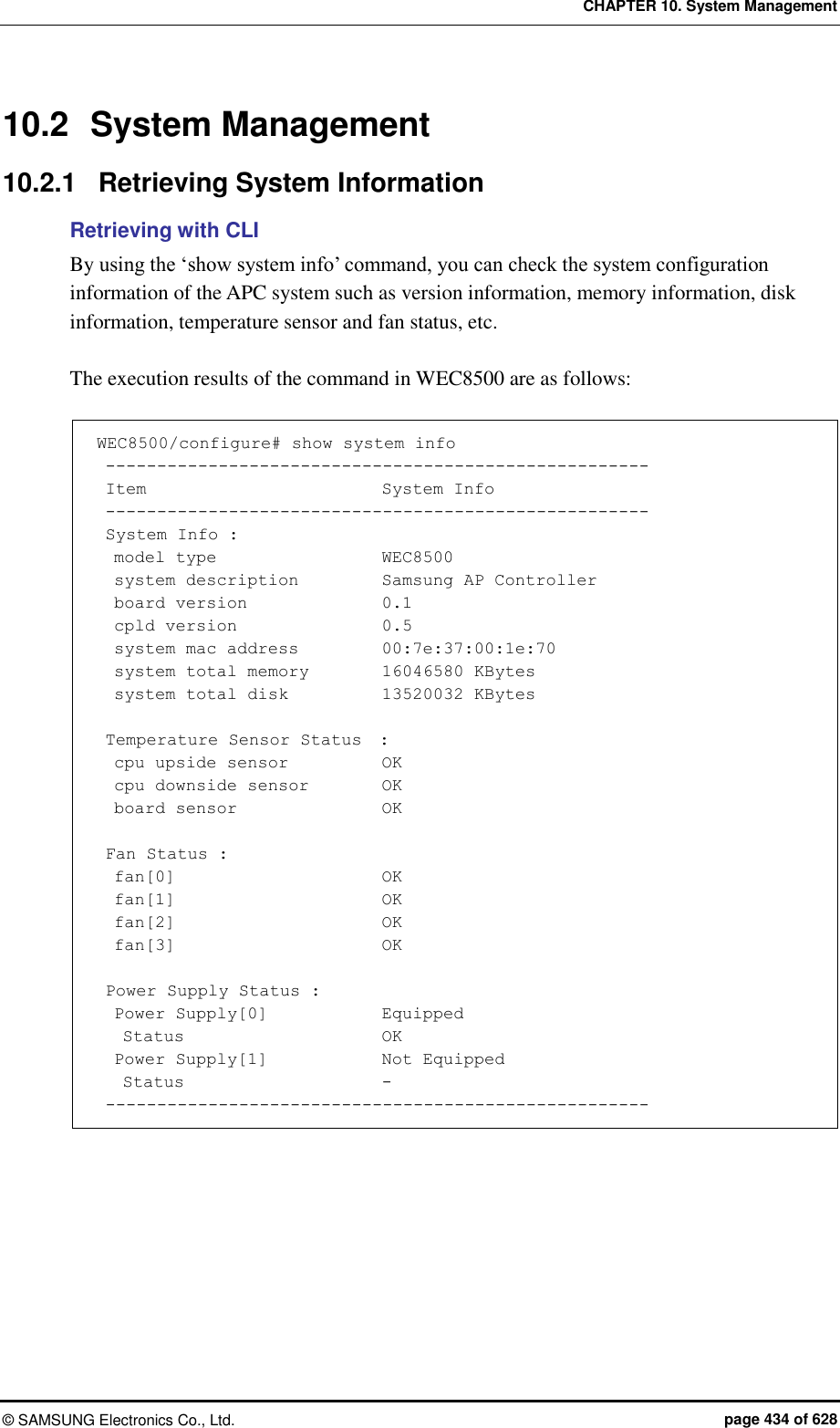 CHAPTER 10. System Management ©  SAMSUNG Electronics Co., Ltd.  page 434 of 628 10.2  System Management 10.2.1  Retrieving System Information Retrieving with CLI By using the ‘show system info’ command, you can check the system configuration information of the APC system such as version information, memory information, disk information, temperature sensor and fan status, etc.  The execution results of the command in WEC8500 are as follows:  WEC8500/configure# show system info  -----------------------------------------------------  Item                            System Info  -----------------------------------------------------  System Info :   model type                    WEC8500   system description          Samsung AP Controller   board version                0.1   cpld version                 0.5   system mac address          00:7e:37:00:1e:70   system total memory         16046580 KBytes   system total disk           13520032 KBytes   Temperature Sensor Status  :   cpu upside sensor           OK   cpu downside sensor        OK   board sensor                 OK   Fan Status :   fan[0]                        OK   fan[1]                        OK   fan[2]                        OK   fan[3]                        OK   Power Supply Status :   Power Supply[0]            Equipped    Status                      OK   Power Supply[1]             Not Equipped    Status                      -  -----------------------------------------------------  