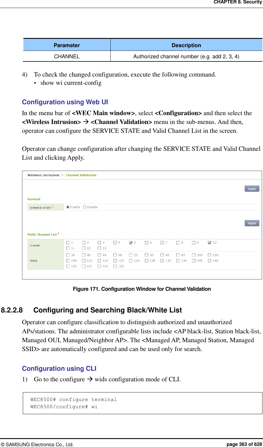 CHAPTER 8. Security ©  SAMSUNG Electronics Co., Ltd.  page 363 of 628  Parameter Description CHANNEL Authorized channel number (e.g. add 2, 3, 4)  4)    To check the changed configuration, execute the following command.  show wi current-config  Configuration using Web UI In the menu bar of &lt;WEC Main window&gt;, select &lt;Configuration&gt; and then select the &lt;Wireless Intrusion&gt;  &lt;Channel Validation&gt; menu in the sub-menus. And then, operator can configure the SERVICE STATE and Valid Channel List in the screen.    Operator can change configuration after changing the SERVICE STATE and Valid Channel List and clicking Apply.    Figure 171. Configuration Window for Channel Validation  8.2.2.8  Configuring and Searching Black/White List Operator can configure classification to distinguish authorized and unauthorized APs/stations. The administrator configurable lists include &lt;AP black-list, Station black-list, Managed OUI, Managed/Neighbor AP&gt;. The &lt;Managed AP, Managed Station, Managed SSID&gt; are automatically configured and can be used only for search.    Configuration using CLI 1)    Go to the configure  wids configuration mode of CLI.    WEC8500# configure terminal WEC8500/configure# wi  