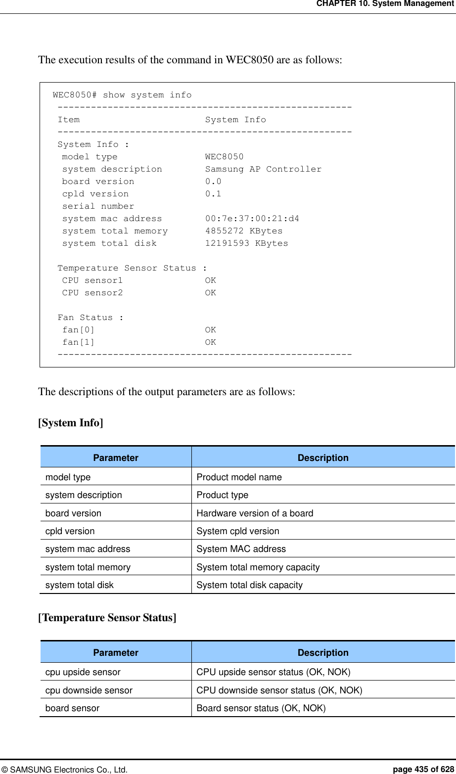 CHAPTER 10. System Management ©  SAMSUNG Electronics Co., Ltd.  page 435 of 628 The execution results of the command in WEC8050 are as follows:  WEC8050# show system info  -----------------------------------------------------  Item                           System Info  -----------------------------------------------------  System Info :   model type                  WEC8050   system description         Samsung AP Controller   board version              0.0   cpld version               0.1   serial number   system mac address        00:7e:37:00:21:d4   system total memory       4855272 KBytes   system total disk          12191593 KBytes   Temperature Sensor Status :   CPU sensor1                  OK   CPU sensor2                  OK   Fan Status :   fan[0]                        OK   fan[1]                        OK  -----------------------------------------------------  The descriptions of the output parameters are as follows:  [System Info]  Parameter Description model type Product model name system description Product type board version Hardware version of a board cpld version System cpld version system mac address System MAC address system total memory System total memory capacity system total disk System total disk capacity  [Temperature Sensor Status]  Parameter Description cpu upside sensor CPU upside sensor status (OK, NOK) cpu downside sensor CPU downside sensor status (OK, NOK) board sensor Board sensor status (OK, NOK)  