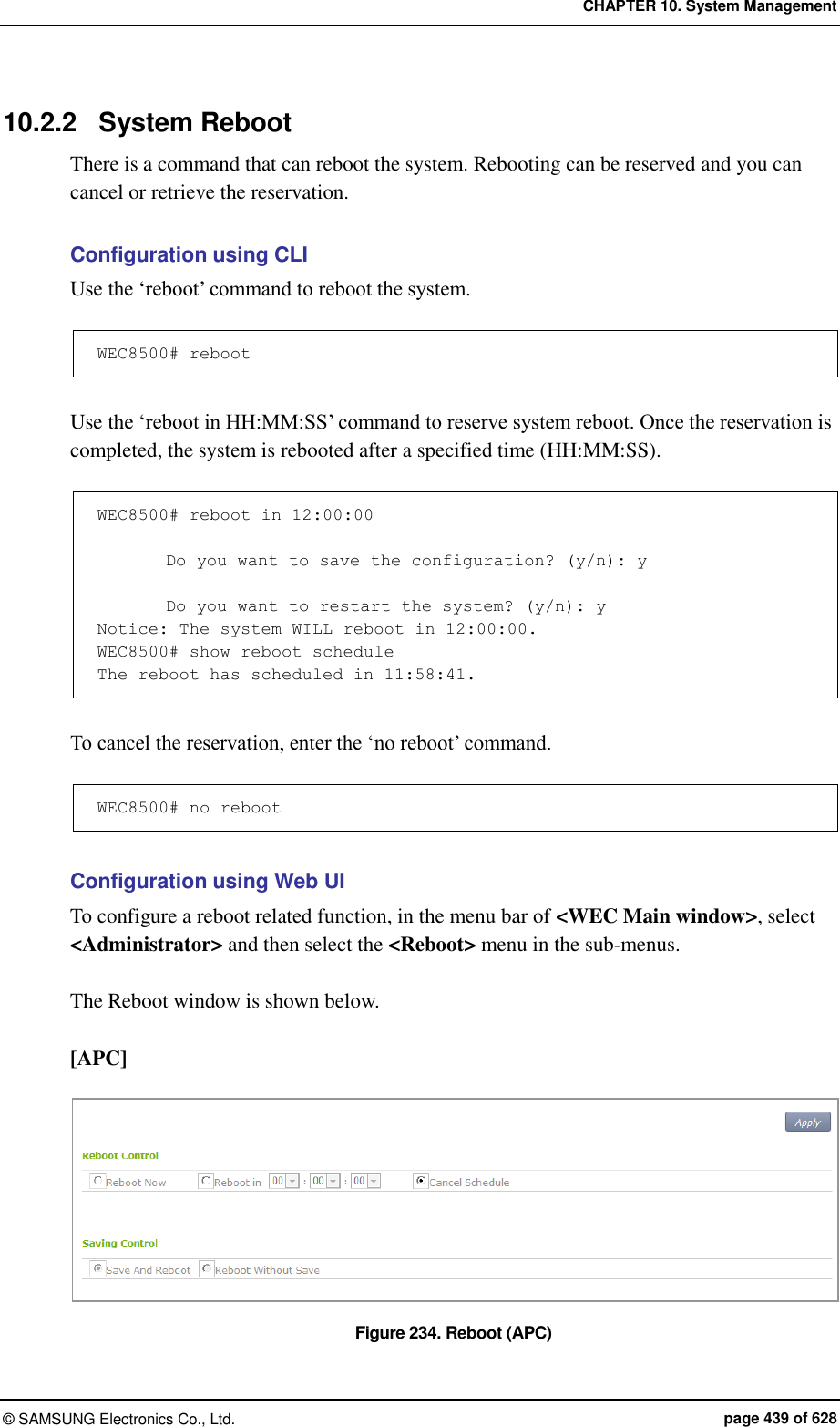 CHAPTER 10. System Management ©  SAMSUNG Electronics Co., Ltd.  page 439 of 628 10.2.2  System Reboot There is a command that can reboot the system. Rebooting can be reserved and you can cancel or retrieve the reservation.  Configuration using CLI Use the ‘reboot’ command to reboot the system.  WEC8500# reboot  Use the ‘reboot in HH:MM:SS’ command to reserve system reboot. Once the reservation is completed, the system is rebooted after a specified time (HH:MM:SS).  WEC8500# reboot in 12:00:00          Do you want to save the configuration? (y/n): y          Do you want to restart the system? (y/n): y Notice: The system WILL reboot in 12:00:00. WEC8500# show reboot schedule The reboot has scheduled in 11:58:41.  To cancel the reservation, enter the ‘no reboot’ command.  WEC8500# no reboot  Configuration using Web UI To configure a reboot related function, in the menu bar of &lt;WEC Main window&gt;, select &lt;Administrator&gt; and then select the &lt;Reboot&gt; menu in the sub-menus.    The Reboot window is shown below.  [APC]  Figure 234. Reboot (APC) 