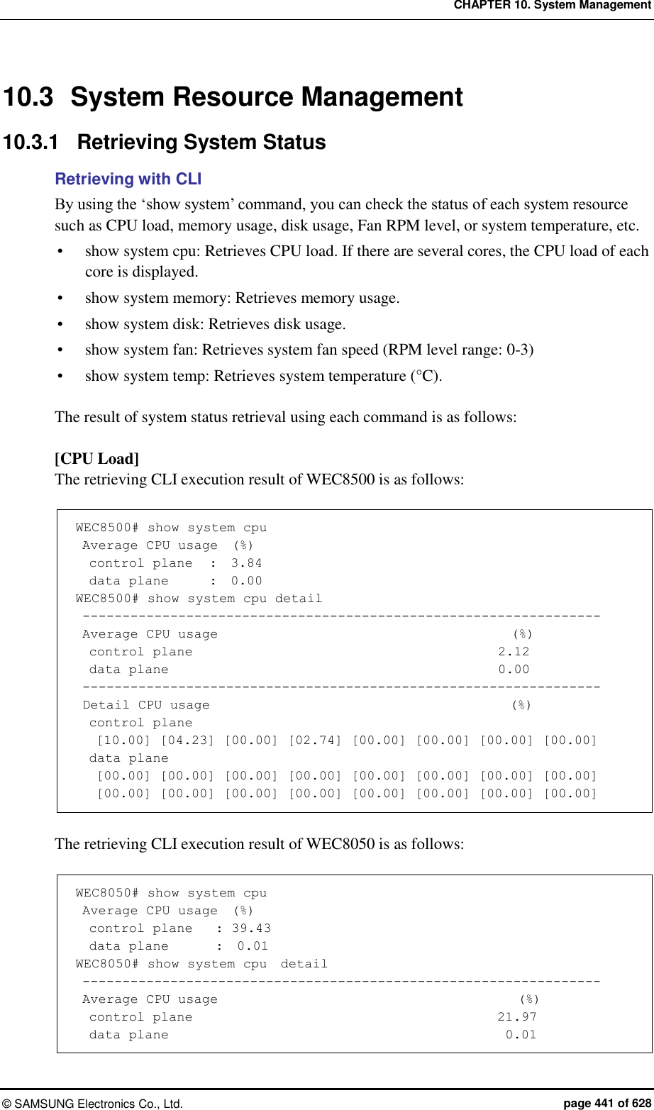 CHAPTER 10. System Management ©  SAMSUNG Electronics Co., Ltd.  page 441 of 628 10.3  System Resource Management 10.3.1  Retrieving System Status Retrieving with CLI By using the ‘show system’ command, you can check the status of each system resource such as CPU load, memory usage, disk usage, Fan RPM level, or system temperature, etc.  show system cpu: Retrieves CPU load. If there are several cores, the CPU load of each core is displayed.  show system memory: Retrieves memory usage.  show system disk: Retrieves disk usage.  show system fan: Retrieves system fan speed (RPM level range: 0-3)  show system temp: Retrieves system temperature (°C).  The result of system status retrieval using each command is as follows:  [CPU Load] The retrieving CLI execution result of WEC8500 is as follows:  WEC8500# show system cpu  Average CPU usage  (%)   control plane   :  3.84   data plane      :  0.00 WEC8500# show system cpu detail  -----------------------------------------------------------------  Average CPU usage                                            (%)   control plane                                              2.12   data plane                                                  0.00  -----------------------------------------------------------------  Detail CPU usage                                             (%)   control plane    [10.00] [04.23] [00.00] [02.74] [00.00] [00.00] [00.00] [00.00]   data plane    [00.00] [00.00] [00.00] [00.00] [00.00] [00.00] [00.00] [00.00]    [00.00] [00.00] [00.00] [00.00] [00.00] [00.00] [00.00] [00.00]  The retrieving CLI execution result of WEC8050 is as follows:  WEC8050# show system cpu  Average CPU usage  (%)   control plane    : 39.43   data plane       :  0.01 WEC8050# show system cpu  detail  -----------------------------------------------------------------  Average CPU usage                                             (%)   control plane                                            21.97   data plane                                                 0.01 