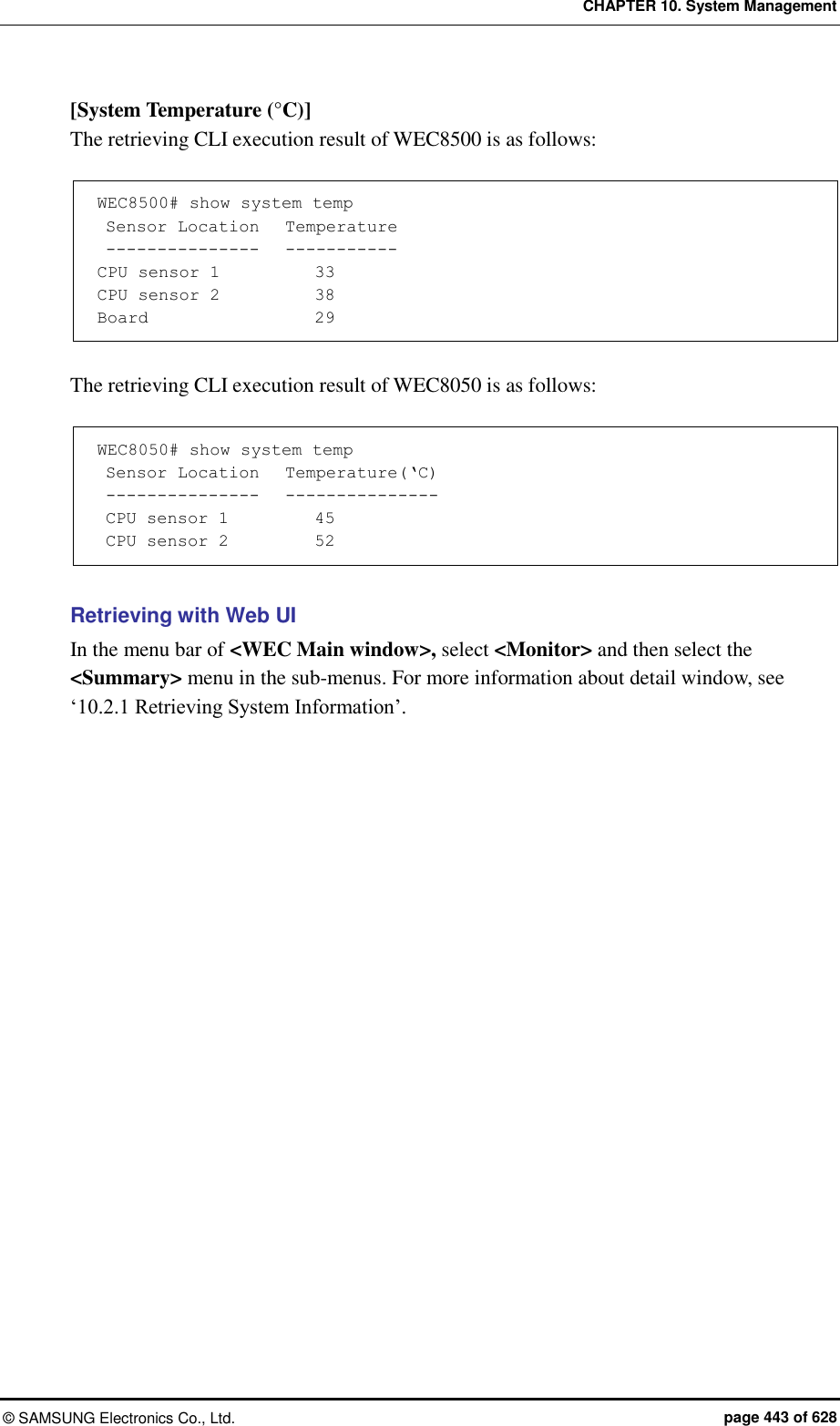 CHAPTER 10. System Management ©  SAMSUNG Electronics Co., Ltd.  page 443 of 628 [System Temperature (°C)] The retrieving CLI execution result of WEC8500 is as follows:  WEC8500# show system temp  Sensor Location   Temperature  ---------------   ----------- CPU sensor 1           33 CPU sensor 2           38 Board                   29  The retrieving CLI execution result of WEC8050 is as follows:  WEC8050# show system temp  Sensor Location   Temperature(‘C)  ---------------   ---------------  CPU sensor 1          45  CPU sensor 2          52  Retrieving with Web UI In the menu bar of &lt;WEC Main window&gt;, select &lt;Monitor&gt; and then select the &lt;Summary&gt; menu in the sub-menus. For more information about detail window, see ‘10.2.1 Retrieving System Information’.  