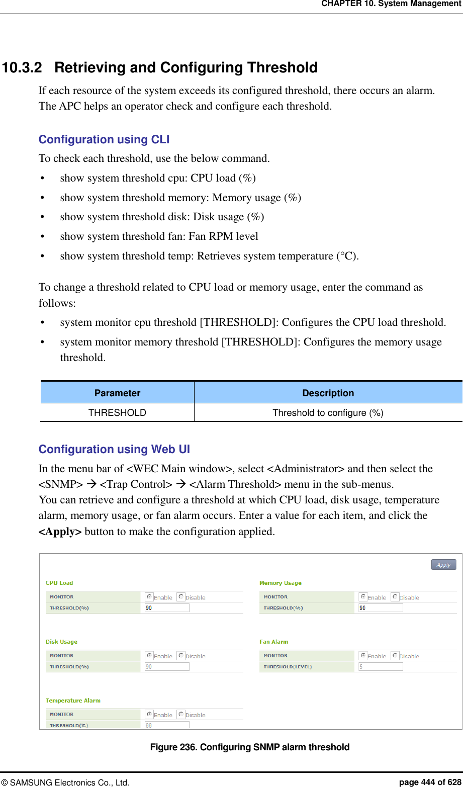 CHAPTER 10. System Management ©  SAMSUNG Electronics Co., Ltd.  page 444 of 628 10.3.2  Retrieving and Configuring Threshold If each resource of the system exceeds its configured threshold, there occurs an alarm.   The APC helps an operator check and configure each threshold.  Configuration using CLI To check each threshold, use the below command.  show system threshold cpu: CPU load (%)  show system threshold memory: Memory usage (%)  show system threshold disk: Disk usage (%)  show system threshold fan: Fan RPM level  show system threshold temp: Retrieves system temperature (°C).  To change a threshold related to CPU load or memory usage, enter the command as follows:  system monitor cpu threshold [THRESHOLD]: Configures the CPU load threshold.  system monitor memory threshold [THRESHOLD]: Configures the memory usage threshold.  Parameter Description THRESHOLD Threshold to configure (%)  Configuration using Web UI In the menu bar of &lt;WEC Main window&gt;, select &lt;Administrator&gt; and then select the &lt;SNMP&gt;  &lt;Trap Control&gt;  &lt;Alarm Threshold&gt; menu in the sub-menus. You can retrieve and configure a threshold at which CPU load, disk usage, temperature alarm, memory usage, or fan alarm occurs. Enter a value for each item, and click the &lt;Apply&gt; button to make the configuration applied.  Figure 236. Configuring SNMP alarm threshold 