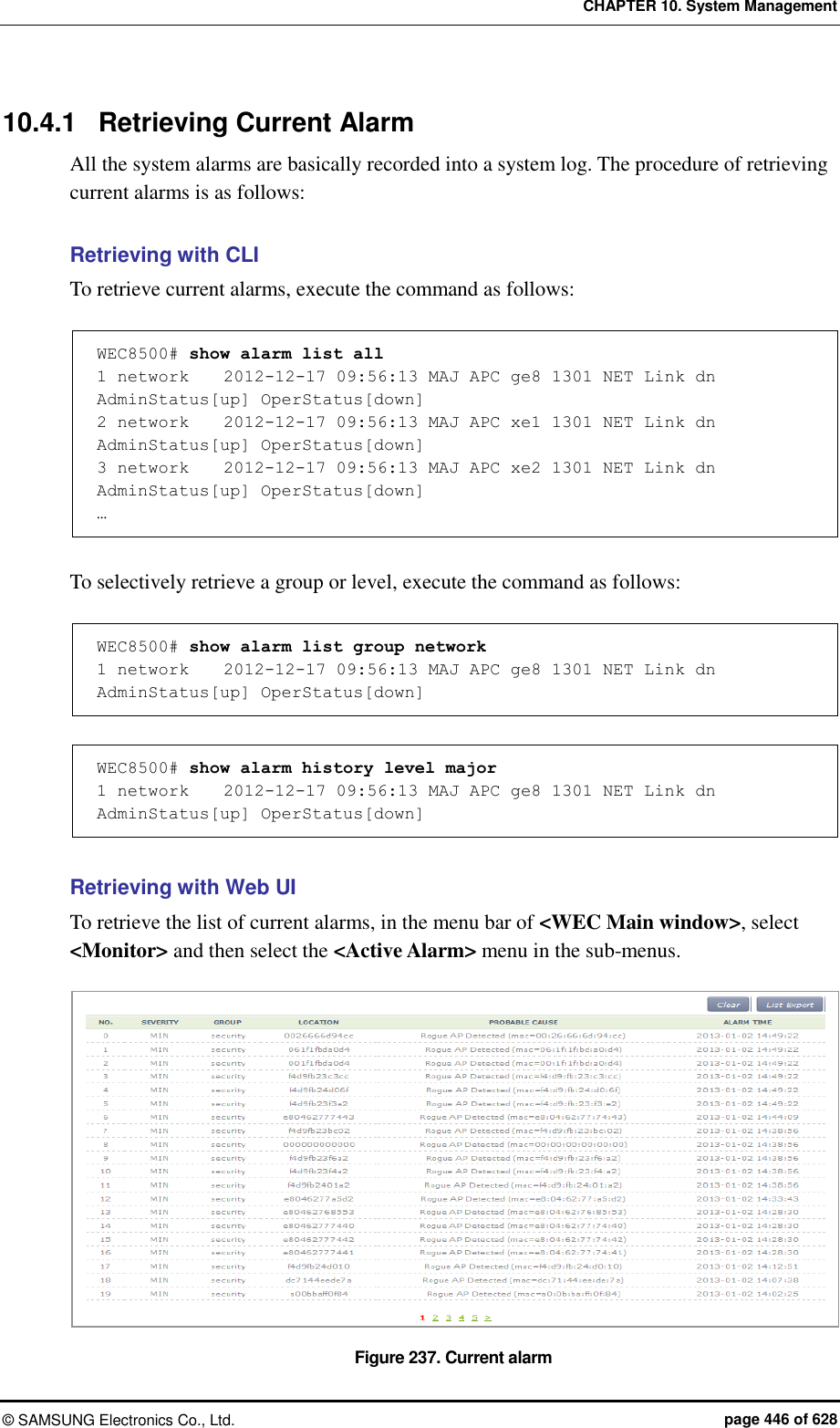 CHAPTER 10. System Management ©  SAMSUNG Electronics Co., Ltd.  page 446 of 628 10.4.1  Retrieving Current Alarm All the system alarms are basically recorded into a system log. The procedure of retrieving current alarms is as follows:  Retrieving with CLI To retrieve current alarms, execute the command as follows:  WEC8500# show alarm list all  1 network    2012-12-17 09:56:13 MAJ APC ge8 1301 NET Link dn AdminStatus[up] OperStatus[down] 2 network    2012-12-17 09:56:13 MAJ APC xe1 1301 NET Link dn AdminStatus[up] OperStatus[down] 3 network    2012-12-17 09:56:13 MAJ APC xe2 1301 NET Link dn AdminStatus[up] OperStatus[down] …  To selectively retrieve a group or level, execute the command as follows:  WEC8500# show alarm list group network 1 network    2012-12-17 09:56:13 MAJ APC ge8 1301 NET Link dn AdminStatus[up] OperStatus[down]  WEC8500# show alarm history level major 1 network    2012-12-17 09:56:13 MAJ APC ge8 1301 NET Link dn AdminStatus[up] OperStatus[down]  Retrieving with Web UI To retrieve the list of current alarms, in the menu bar of &lt;WEC Main window&gt;, select &lt;Monitor&gt; and then select the &lt;Active Alarm&gt; menu in the sub-menus.    Figure 237. Current alarm 