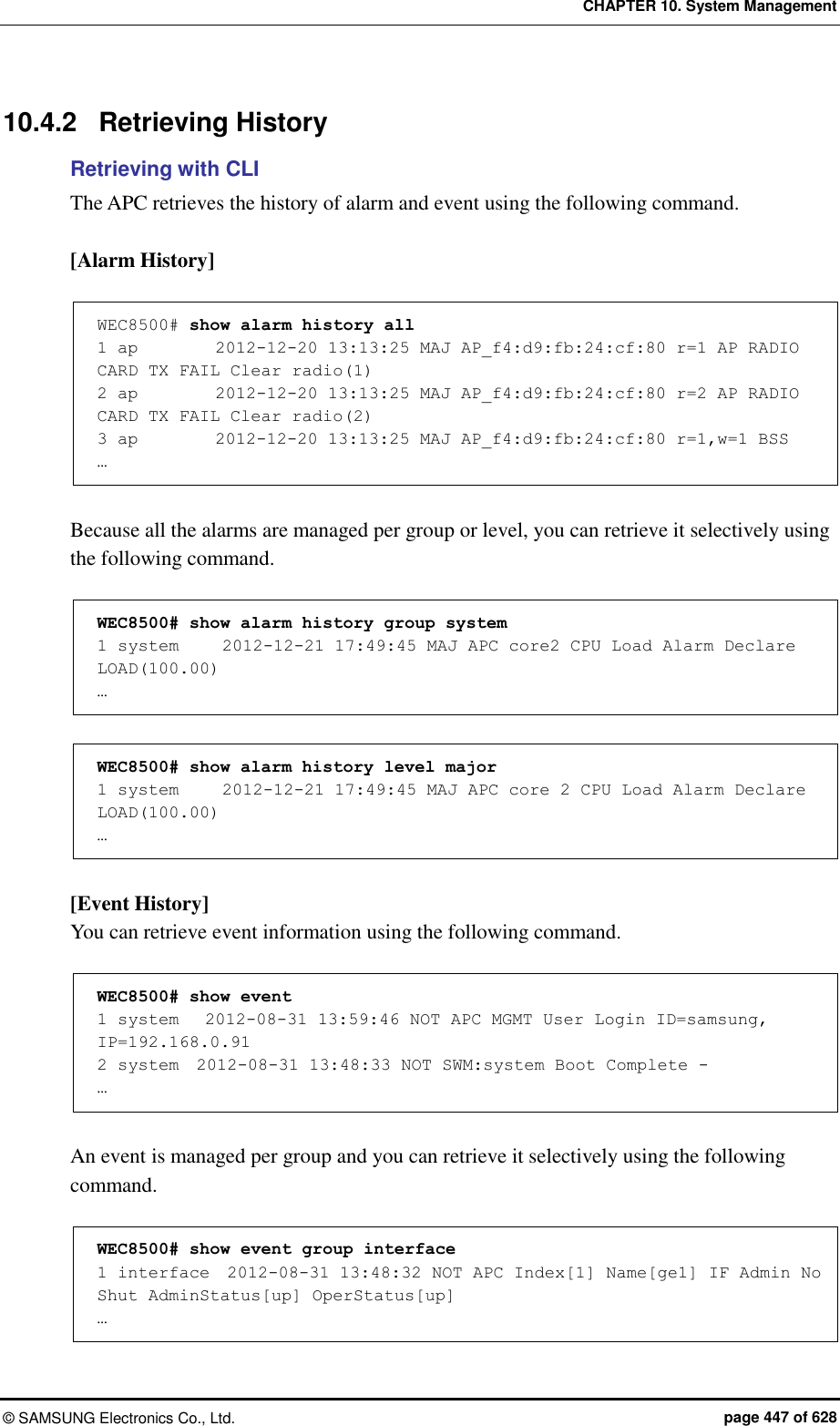 CHAPTER 10. System Management ©  SAMSUNG Electronics Co., Ltd.  page 447 of 628 10.4.2  Retrieving History Retrieving with CLI The APC retrieves the history of alarm and event using the following command.  [Alarm History]  WEC8500# show alarm history all  1 ap         2012-12-20 13:13:25 MAJ AP_f4:d9:fb:24:cf:80 r=1 AP RADIO CARD TX FAIL Clear radio(1) 2 ap         2012-12-20 13:13:25 MAJ AP_f4:d9:fb:24:cf:80 r=2 AP RADIO CARD TX FAIL Clear radio(2) 3 ap         2012-12-20 13:13:25 MAJ AP_f4:d9:fb:24:cf:80 r=1,w=1 BSS  …  Because all the alarms are managed per group or level, you can retrieve it selectively using the following command.  WEC8500# show alarm history group system 1 system     2012-12-21 17:49:45 MAJ APC core2 CPU Load Alarm Declare LOAD(100.00) …  WEC8500# show alarm history level major   1 system     2012-12-21 17:49:45 MAJ APC core 2 CPU Load Alarm Declare LOAD(100.00) …  [Event History] You can retrieve event information using the following command.  WEC8500# show event                                         1 system   2012-08-31 13:59:46 NOT APC MGMT User Login ID=samsung, IP=192.168.0.91 2 system  2012-08-31 13:48:33 NOT SWM:system Boot Complete - …   An event is managed per group and you can retrieve it selectively using the following command.  WEC8500# show event group interface  1 interface  2012-08-31 13:48:32 NOT APC Index[1] Name[ge1] IF Admin No Shut AdminStatus[up] OperStatus[up] … 