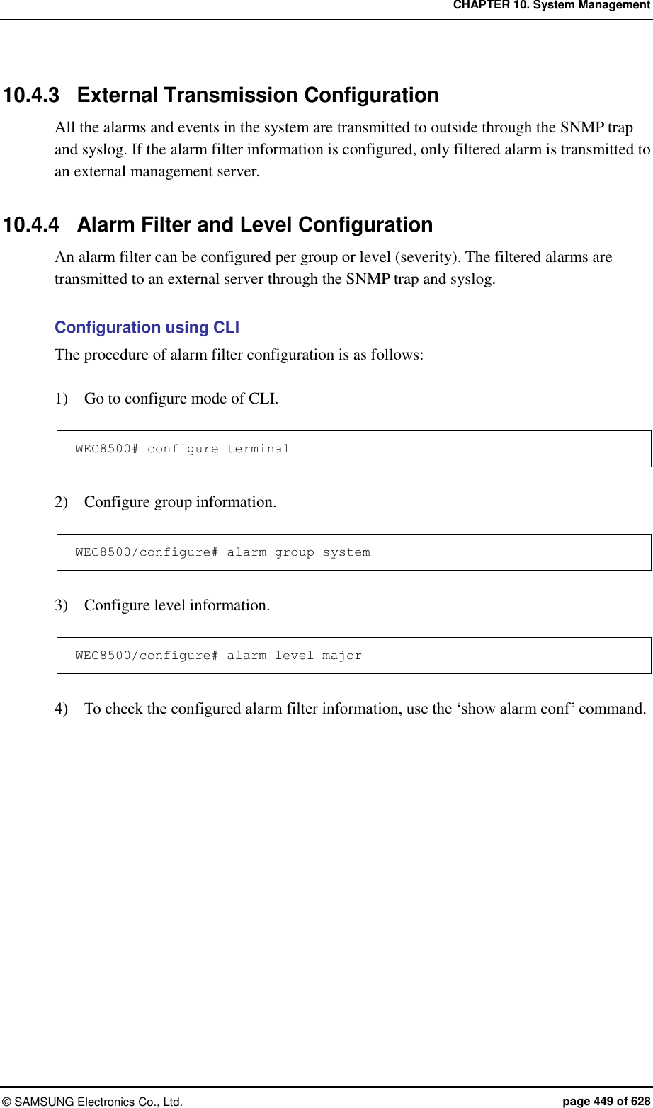 CHAPTER 10. System Management ©  SAMSUNG Electronics Co., Ltd.  page 449 of 628 10.4.3  External Transmission Configuration All the alarms and events in the system are transmitted to outside through the SNMP trap and syslog. If the alarm filter information is configured, only filtered alarm is transmitted to an external management server.  10.4.4  Alarm Filter and Level Configuration An alarm filter can be configured per group or level (severity). The filtered alarms are transmitted to an external server through the SNMP trap and syslog.    Configuration using CLI The procedure of alarm filter configuration is as follows:  1)    Go to configure mode of CLI.  WEC8500# configure terminal  2)    Configure group information.  WEC8500/configure# alarm group system  3)    Configure level information.  WEC8500/configure# alarm level major  4)    To check the configured alarm filter information, use the ‘show alarm conf’ command.  