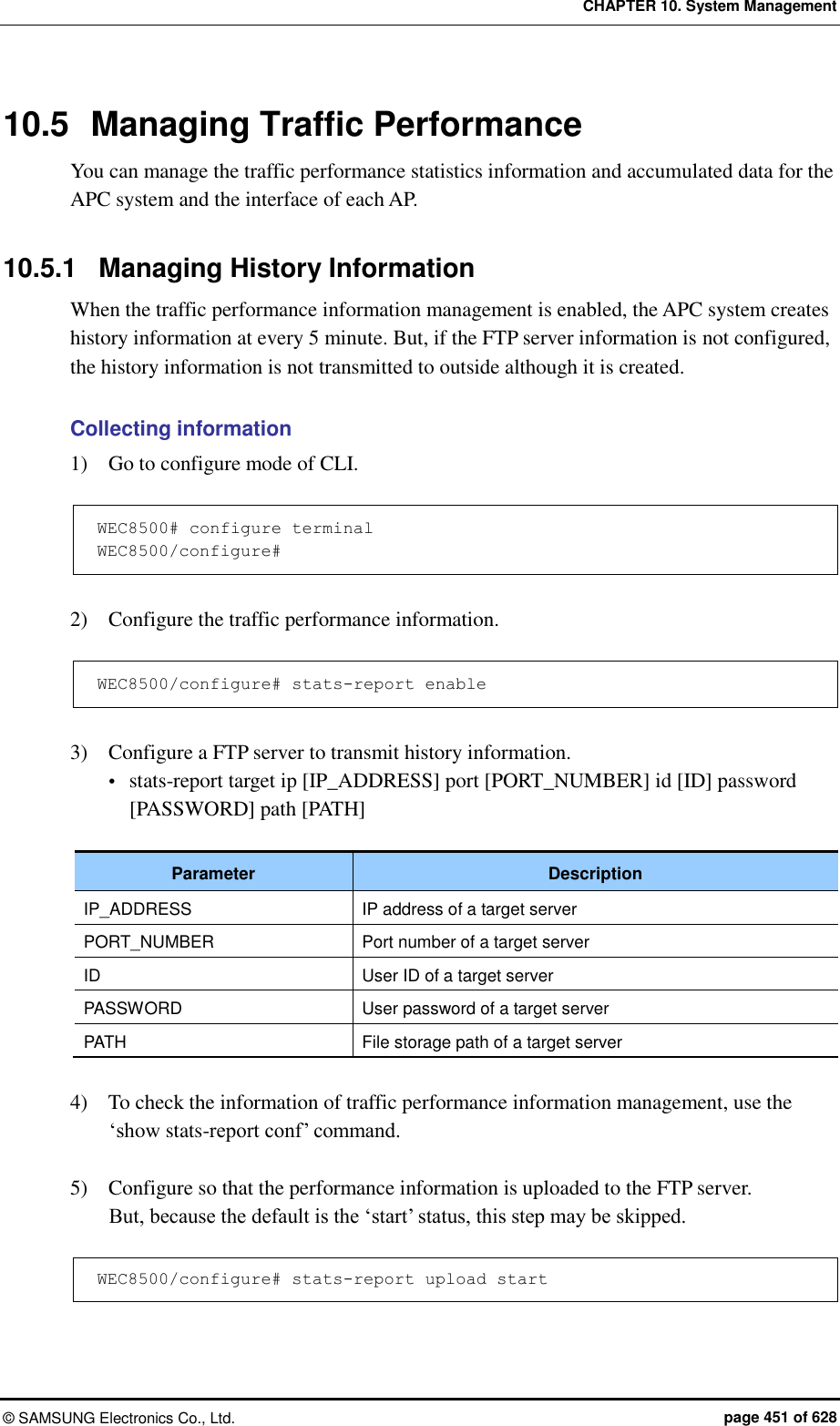 CHAPTER 10. System Management ©  SAMSUNG Electronics Co., Ltd.  page 451 of 628 10.5  Managing Traffic Performance You can manage the traffic performance statistics information and accumulated data for the APC system and the interface of each AP.    10.5.1  Managing History Information When the traffic performance information management is enabled, the APC system creates history information at every 5 minute. But, if the FTP server information is not configured, the history information is not transmitted to outside although it is created.  Collecting information 1)    Go to configure mode of CLI.  WEC8500# configure terminal WEC8500/configure#  2)    Configure the traffic performance information.    WEC8500/configure# stats-report enable  3)    Configure a FTP server to transmit history information.  stats-report target ip [IP_ADDRESS] port [PORT_NUMBER] id [ID] password [PASSWORD] path [PATH]  Parameter Description IP_ADDRESS IP address of a target server   PORT_NUMBER Port number of a target server   ID User ID of a target server   PASSWORD User password of a target server   PATH File storage path of a target server    4)    To check the information of traffic performance information management, use the ‘show stats-report conf’ command.  5)    Configure so that the performance information is uploaded to the FTP server.   But, because the default is the ‘start’ status, this step may be skipped.  WEC8500/configure# stats-report upload start  