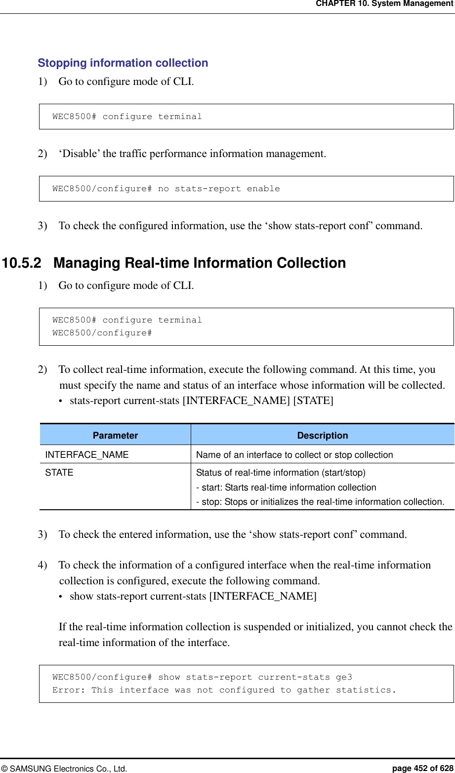 CHAPTER 10. System Management ©  SAMSUNG Electronics Co., Ltd.  page 452 of 628 Stopping information collection 1)    Go to configure mode of CLI.  WEC8500# configure terminal  2)    ‘Disable’ the traffic performance information management.  WEC8500/configure# no stats-report enable  3)    To check the configured information, use the ‘show stats-report conf’ command.  10.5.2  Managing Real-time Information Collection 1)    Go to configure mode of CLI.  WEC8500# configure terminal WEC8500/configure#  2)    To collect real-time information, execute the following command. At this time, you must specify the name and status of an interface whose information will be collected.    stats-report current-stats [INTERFACE_NAME] [STATE]  Parameter Description INTERFACE_NAME Name of an interface to collect or stop collection STATE Status of real-time information (start/stop) - start: Starts real-time information collection - stop: Stops or initializes the real-time information collection.  3)    To check the entered information, use the ‘show stats-report conf’ command.  4)    To check the information of a configured interface when the real-time information collection is configured, execute the following command.  show stats-report current-stats [INTERFACE_NAME]  If the real-time information collection is suspended or initialized, you cannot check the real-time information of the interface.  WEC8500/configure# show stats-report current-stats ge3 Error: This interface was not configured to gather statistics.  