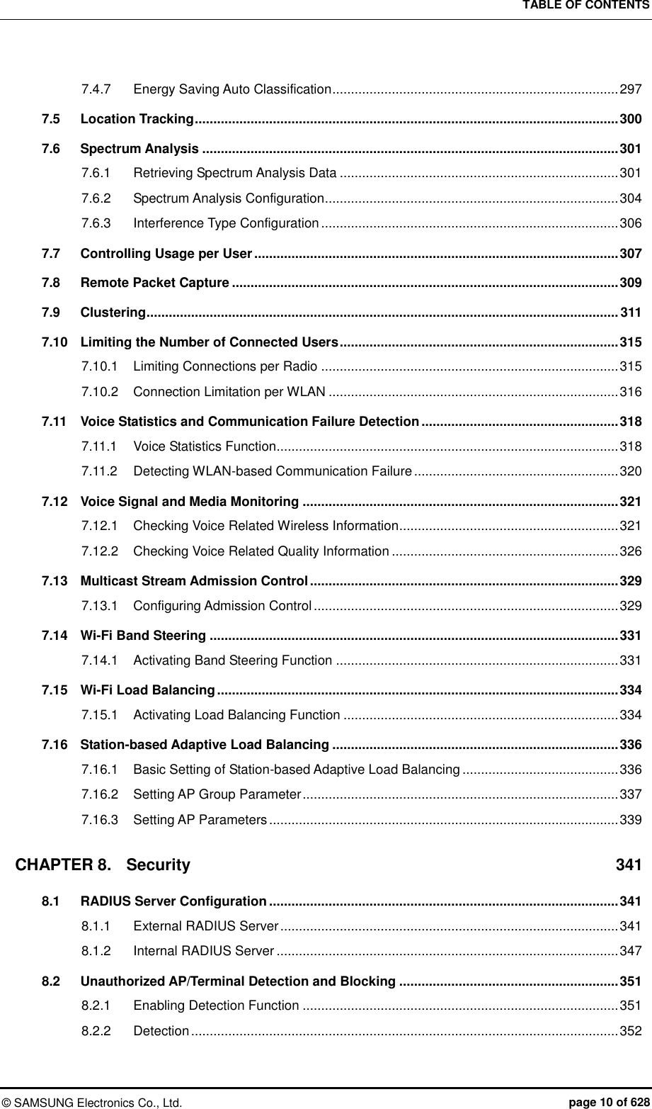 TABLE OF CONTENTS ©  SAMSUNG Electronics Co., Ltd.  page 10 of 628 7.4.7 Energy Saving Auto Classification ............................................................................. 297 7.5 Location Tracking .................................................................................................................. 300 7.6 Spectrum Analysis ................................................................................................................ 301 7.6.1 Retrieving Spectrum Analysis Data ........................................................................... 301 7.6.2 Spectrum Analysis Configuration ............................................................................... 304 7.6.3 Interference Type Configuration ................................................................................ 306 7.7 Controlling Usage per User .................................................................................................. 307 7.8 Remote Packet Capture ........................................................................................................ 309 7.9 Clustering ............................................................................................................................... 311 7.10 Limiting the Number of Connected Users ........................................................................... 315 7.10.1 Limiting Connections per Radio ................................................................................ 315 7.10.2 Connection Limitation per WLAN .............................................................................. 316 7.11 Voice Statistics and Communication Failure Detection ..................................................... 318 7.11.1 Voice Statistics Function ............................................................................................ 318 7.11.2 Detecting WLAN-based Communication Failure ....................................................... 320 7.12 Voice Signal and Media Monitoring ..................................................................................... 321 7.12.1 Checking Voice Related Wireless Information ........................................................... 321 7.12.2 Checking Voice Related Quality Information ............................................................. 326 7.13 Multicast Stream Admission Control ................................................................................... 329 7.13.1 Configuring Admission Control .................................................................................. 329 7.14 Wi-Fi Band Steering .............................................................................................................. 331 7.14.1 Activating Band Steering Function ............................................................................ 331 7.15 Wi-Fi Load Balancing ............................................................................................................ 334 7.15.1 Activating Load Balancing Function .......................................................................... 334 7.16 Station-based Adaptive Load Balancing ............................................................................. 336 7.16.1 Basic Setting of Station-based Adaptive Load Balancing .......................................... 336 7.16.2 Setting AP Group Parameter ..................................................................................... 337 7.16.3 Setting AP Parameters .............................................................................................. 339 CHAPTER 8. Security  341 8.1 RADIUS Server Configuration .............................................................................................. 341 8.1.1 External RADIUS Server ........................................................................................... 341 8.1.2 Internal RADIUS Server ............................................................................................ 347 8.2 Unauthorized AP/Terminal Detection and Blocking ........................................................... 351 8.2.1 Enabling Detection Function ..................................................................................... 351 8.2.2 Detection ................................................................................................................... 352 