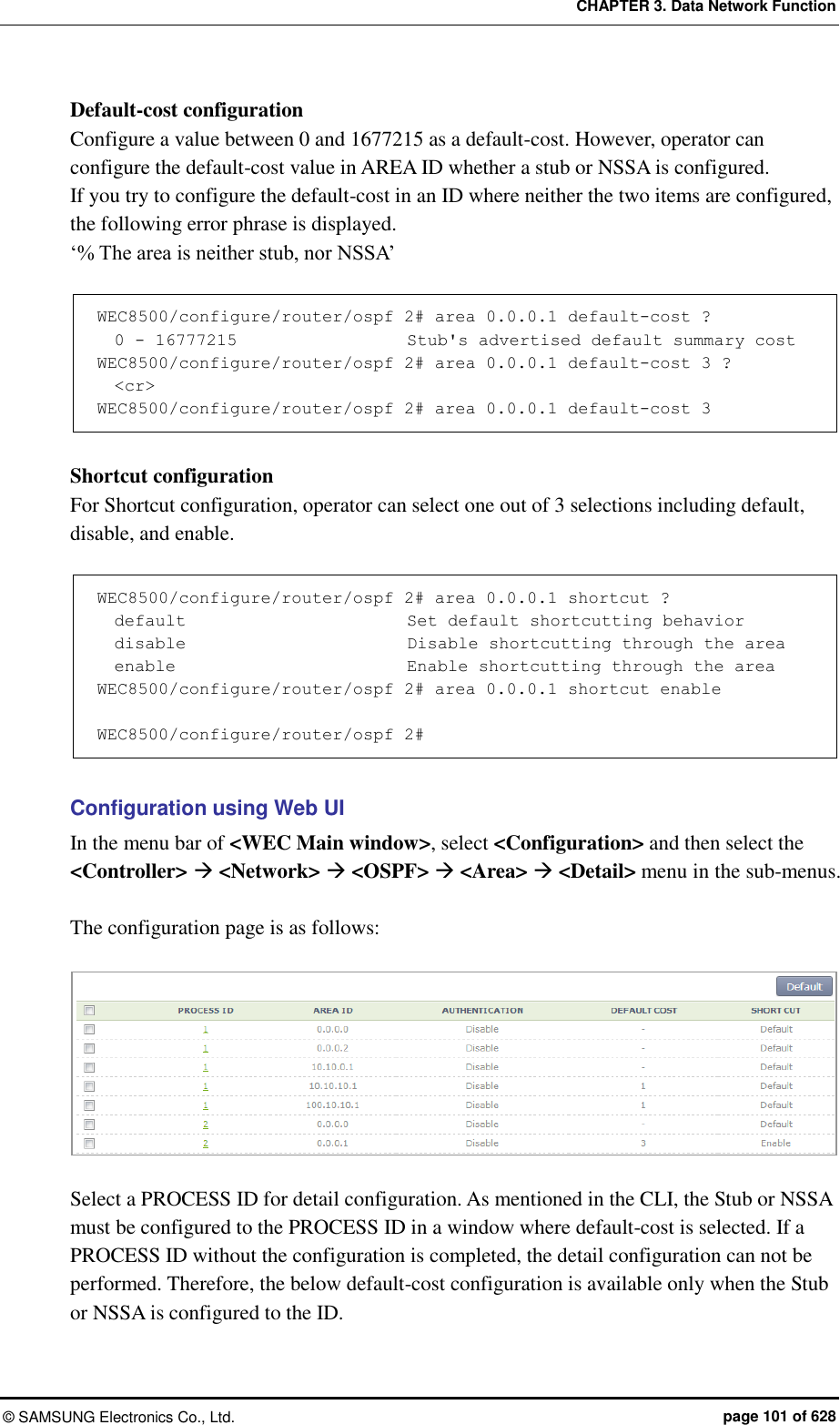 CHAPTER 3. Data Network Function ©  SAMSUNG Electronics Co., Ltd.  page 101 of 628 Default-cost configuration Configure a value between 0 and 1677215 as a default-cost. However, operator can configure the default-cost value in AREA ID whether a stub or NSSA is configured.   If you try to configure the default-cost in an ID where neither the two items are configured, the following error phrase is displayed.   ‘% The area is neither stub, nor NSSA’  WEC8500/configure/router/ospf 2# area 0.0.0.1 default-cost ?   0 - 16777215                    Stub&apos;s advertised default summary cost WEC8500/configure/router/ospf 2# area 0.0.0.1 default-cost 3 ?   &lt;cr&gt; WEC8500/configure/router/ospf 2# area 0.0.0.1 default-cost 3  Shortcut configuration   For Shortcut configuration, operator can select one out of 3 selections including default, disable, and enable.    WEC8500/configure/router/ospf 2# area 0.0.0.1 shortcut ?        default                          Set default shortcutting behavior   disable                          Disable shortcutting through the area   enable                           Enable shortcutting through the area WEC8500/configure/router/ospf 2# area 0.0.0.1 shortcut enable   WEC8500/configure/router/ospf 2#  Configuration using Web UI In the menu bar of &lt;WEC Main window&gt;, select &lt;Configuration&gt; and then select the &lt;Controller&gt;  &lt;Network&gt;  &lt;OSPF&gt;  &lt;Area&gt;  &lt;Detail&gt; menu in the sub-menus.  The configuration page is as follows:     Select a PROCESS ID for detail configuration. As mentioned in the CLI, the Stub or NSSA must be configured to the PROCESS ID in a window where default-cost is selected. If a PROCESS ID without the configuration is completed, the detail configuration can not be performed. Therefore, the below default-cost configuration is available only when the Stub or NSSA is configured to the ID.   