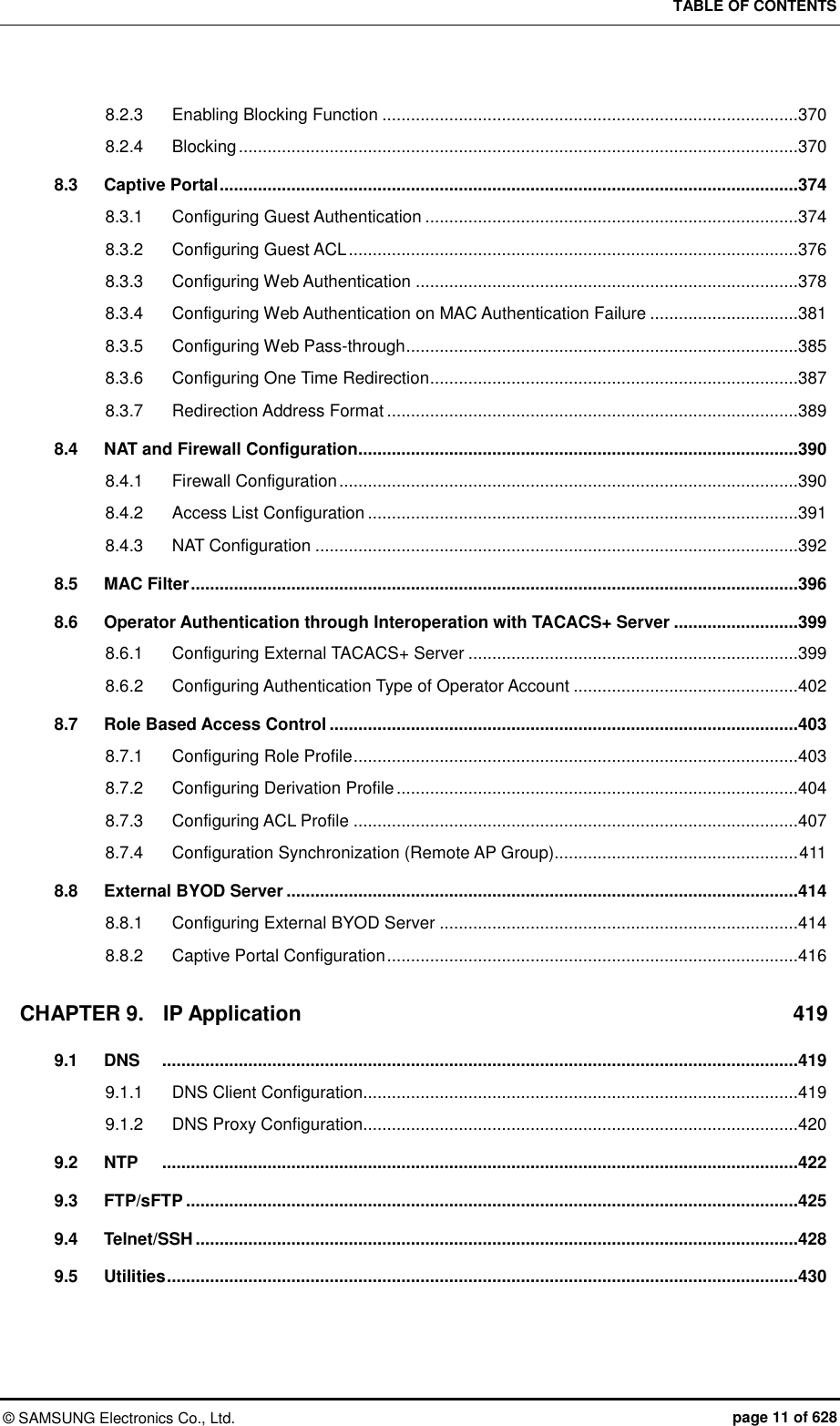 TABLE OF CONTENTS ©  SAMSUNG Electronics Co., Ltd.  page 11 of 628 8.2.3 Enabling Blocking Function .......................................................................................370 8.2.4 Blocking .....................................................................................................................370 8.3 Captive Portal .........................................................................................................................374 8.3.1 Configuring Guest Authentication ..............................................................................374 8.3.2 Configuring Guest ACL ..............................................................................................376 8.3.3 Configuring Web Authentication ................................................................................378 8.3.4 Configuring Web Authentication on MAC Authentication Failure ...............................381 8.3.5 Configuring Web Pass-through ..................................................................................385 8.3.6 Configuring One Time Redirection .............................................................................387 8.3.7 Redirection Address Format ......................................................................................389 8.4 NAT and Firewall Configuration............................................................................................390 8.4.1 Firewall Configuration ................................................................................................390 8.4.2 Access List Configuration ..........................................................................................391 8.4.3 NAT Configuration .....................................................................................................392 8.5 MAC Filter ...............................................................................................................................396 8.6 Operator Authentication through Interoperation with TACACS+ Server ..........................399 8.6.1 Configuring External TACACS+ Server .....................................................................399 8.6.2 Configuring Authentication Type of Operator Account ...............................................402 8.7 Role Based Access Control ..................................................................................................403 8.7.1 Configuring Role Profile .............................................................................................403 8.7.2 Configuring Derivation Profile ....................................................................................404 8.7.3 Configuring ACL Profile .............................................................................................407 8.7.4 Configuration Synchronization (Remote AP Group)................................................... 411 8.8 External BYOD Server ...........................................................................................................414 8.8.1 Configuring External BYOD Server ...........................................................................414 8.8.2 Captive Portal Configuration ......................................................................................416 CHAPTER 9. IP Application  419 9.1 DNS   .....................................................................................................................................419 9.1.1 DNS Client Configuration...........................................................................................419 9.1.2 DNS Proxy Configuration...........................................................................................420 9.2 NTP   .....................................................................................................................................422 9.3 FTP/sFTP ................................................................................................................................425 9.4 Telnet/SSH ..............................................................................................................................428 9.5 Utilities ....................................................................................................................................430 