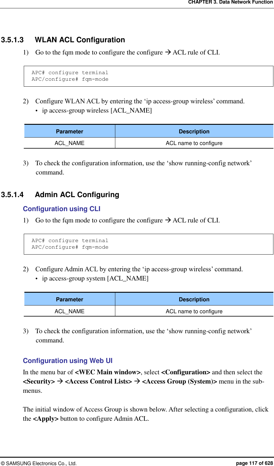 CHAPTER 3. Data Network Function ©  SAMSUNG Electronics Co., Ltd.  page 117 of 628 3.5.1.3  WLAN ACL Configuration 1)    Go to the fqm mode to configure the configure  ACL rule of CLI.  APC# configure terminal APC/configure# fqm-mode  2)    Configure WLAN ACL by entering the ‘ip access-group wireless’ command.    ip access-group wireless [ACL_NAME]  Parameter Description ACL_NAME ACL name to configure  3)    To check the configuration information, use the ‘show running-config network’ command.  3.5.1.4  Admin ACL Configuring Configuration using CLI 1)    Go to the fqm mode to configure the configure  ACL rule of CLI.  APC# configure terminal APC/configure# fqm-mode  2)    Configure Admin ACL by entering the ‘ip access-group wireless’ command.  ip access-group system [ACL_NAME]  Parameter Description ACL_NAME ACL name to configure  3)    To check the configuration information, use the ‘show running-config network’ command.  Configuration using Web UI In the menu bar of &lt;WEC Main window&gt;, select &lt;Configuration&gt; and then select the &lt;Security&gt;  &lt;Access Control Lists&gt;  &lt;Access Group (System)&gt; menu in the sub-menus.  The initial window of Access Group is shown below. After selecting a configuration, click the &lt;Apply&gt; button to configure Admin ACL. 