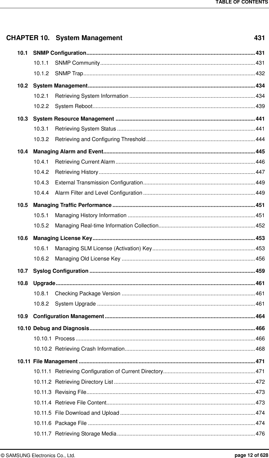 TABLE OF CONTENTS ©  SAMSUNG Electronics Co., Ltd.  page 12 of 628 CHAPTER 10. System Management  431 10.1 SNMP Configuration .............................................................................................................. 431 10.1.1 SNMP Community ..................................................................................................... 431 10.1.2 SNMP Trap ................................................................................................................ 432 10.2 System Management ............................................................................................................. 434 10.2.1 Retrieving System Information .................................................................................. 434 10.2.2 System Reboot .......................................................................................................... 439 10.3 System Resource Management ........................................................................................... 441 10.3.1 Retrieving System Status .......................................................................................... 441 10.3.2 Retrieving and Configuring Threshold ....................................................................... 444 10.4 Managing Alarm and Event ................................................................................................... 445 10.4.1 Retrieving Current Alarm ........................................................................................... 446 10.4.2 Retrieving History ...................................................................................................... 447 10.4.3 External Transmission Configuration ......................................................................... 449 10.4.4 Alarm Filter and Level Configuration ......................................................................... 449 10.5 Managing Traffic Performance ............................................................................................. 451 10.5.1 Managing History Information ................................................................................... 451 10.5.2 Managing Real-time Information Collection............................................................... 452 10.6 Managing License Key .......................................................................................................... 453 10.6.1 Managing SLM License (Activation) Key ................................................................... 453 10.6.2 Managing Old License Key ....................................................................................... 456 10.7 Syslog Configuration ............................................................................................................ 459 10.8 Upgrade .................................................................................................................................. 461 10.8.1 Checking Package Version ....................................................................................... 461 10.8.2 System Upgrade ....................................................................................................... 461 10.9 Configuration Management .................................................................................................. 464 10.10 Debug and Diagnosis ............................................................................................................ 466 10.10.1  Process ..................................................................................................................... 466 10.10.2 Retrieving Crash Information ..................................................................................... 468 10.11 File Management ................................................................................................................... 471 10.11.1 Retrieving Configuration of Current Directory ............................................................ 471 10.11.2 Retrieving Directory List ............................................................................................ 472 10.11.3 Revising File .............................................................................................................. 473 10.11.4 Retrieve File Content................................................................................................. 473 10.11.5 File Download and Upload ........................................................................................ 474 10.11.6 Package File ............................................................................................................. 474 10.11.7 Retrieving Storage Media .......................................................................................... 476 