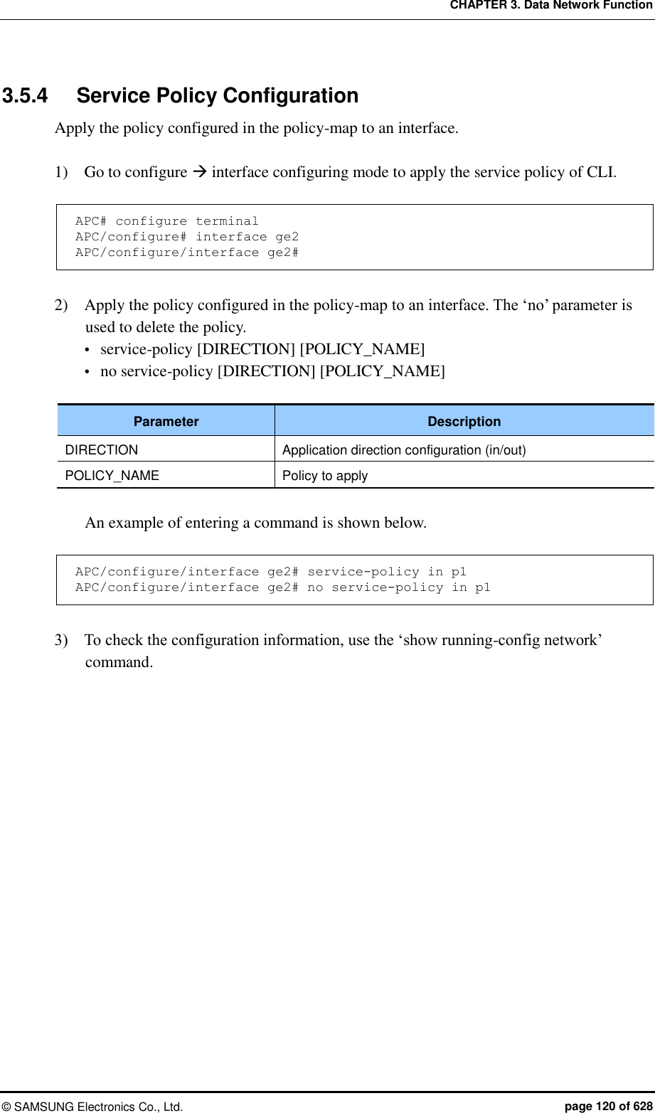 CHAPTER 3. Data Network Function ©  SAMSUNG Electronics Co., Ltd.  page 120 of 628 3.5.4  Service Policy Configuration Apply the policy configured in the policy-map to an interface.    1)    Go to configure  interface configuring mode to apply the service policy of CLI.  APC# configure terminal APC/configure# interface ge2 APC/configure/interface ge2#  2)    Apply the policy configured in the policy-map to an interface. The ‘no’ parameter is used to delete the policy.  service-policy [DIRECTION] [POLICY_NAME]  no service-policy [DIRECTION] [POLICY_NAME]  Parameter Description DIRECTION Application direction configuration (in/out) POLICY_NAME Policy to apply  An example of entering a command is shown below.  APC/configure/interface ge2# service-policy in p1 APC/configure/interface ge2# no service-policy in p1  3)    To check the configuration information, use the ‘show running-config network’ command.  